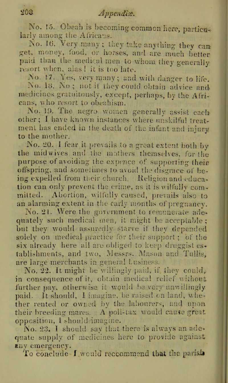 No. 15. Obeab is l)ecoming* comracn here, particu^ larly among- the Africaii.s. iS'o. It). Very many; they take anything they can get, money, fnod, or horses, and are much better paid limn ihe meflkal men to vvhom tlicy generally ret^ort when, alas ! it is too bite. ^o. r7. Yes, very many; and \viih danp^cr to life. rs'o. SB. No; iioHf they could obtain advice and medicines gratiiitonsly, except, i)erhaps, by the Afri- cans, who resort to ober.hism. No. 19. The negro women generally assist eacli other; I have known instances where unskilful Jrcat- menl bas ended in the death of tha infant and injury to the mother. No. 20. ! fear it |>revai}s to a great extent both by the mid wives and ibe mothers themselves, for the purpose of avoiding the expence of supporting theit? oftspring, and someiimes to avoid tb? dis,i.':race of be- ing expelled from their church. Kelijiionand educa- tion can only prevent the crime, as it is wiM'ully com- mitted. Abortion, wilfully caused, prevails also to an alarming extent in tiie early months of piegnancy. No. Were the government to remuaeiate ade- quately such medical men, it might bs acceptable ; but they would assuredly starve if they depeniled solely on medical practice for their support ; of the six already here all a-e (d)iiged to keep druggist es-^ tablishments, and two, Messrs. Mason and Tuliis, are large merchants in general business. No. 22. It might be willingly paid, if, tliey could,, in consequence of it, obtain medical relief u ithouti. further jiay, otherwiso it w-ould !>e very unv;i!iingly paid. It shoidd, 1 imagine, be raised on bind, whe- ther rented or owned by tlie la!)Ourers, and upon their breeding mares. A poll-iax would cau.«e great opposition, 1 !?houid imagine. No. t>3. 1 shouUl sav that there is always an ade- quate supply of medicines here to provide againstr any emergency. To conclude f,wculd reccommond that the pari&U