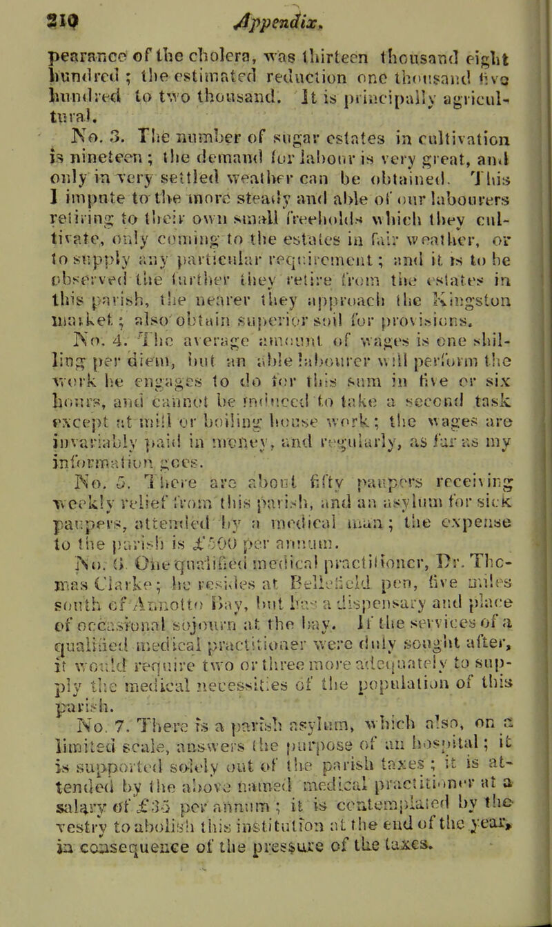 pearance of the cholera, was thirteen thousaTid eight huTKlred ; the estimated retluclion one tboiisaiul fivo hundred to t'.vo thousand. It is principally agvicuU tural. No. 3. The nnmber of sugar estates in cultivation is nineteen ; the deman<l furiahonr is very great, auil only iuTery settled weather can he obtained. This I impnte to the more steady and able oi' our labourers reiiiins; to their own .suiidl I'Veeliolds \\hich thev cul- tivate, only coming to the estates in raii* weather, oi* to snpply ^;ny particular reqe.iremcnt; an<l it is to be t'bserved the further thev retire from tiie estates in this parish, tlie nearer tliey approach (he Kingston ininket; also obtain suj>erior soil for provisions. IS'o, 4. The a\ erage ji»n<:inu of wages is one shil- ling per diem, 'nut an ahlebibourer will perform tlie r»ork he engages to do for thts sum in tive or six honr?5, and cannot be fnduccd to take a second task except fit misl or boiling honse work; the wages are in variably paid in nrcilev, tvnd regularly, as funis mv inf(irmaliun gees. No. 5. There arc abont fd'ty paupers rcceivinj; weekly relief from'this parish, imd an asylum for sick par.pers, attended by a medical man; tiie expense to the j}L,rish is i.'50O per nniium. i\o. il Otie quaiiOe(i medica} practilioucr, Dr. Thc- mas Clarke; lltM•esi^]es at Btli-jlield pen, five u.iles s(jutb ef ALnottfj Bay, but h-v a dispcnsai-y and place £>f occasional sojourn at the ijuy. If tlie services of a qnaiiiied medicai practitioner were duly sought after. It wor.ld require two or tliree more adequately to sup- •nlv tlie medical necessities of the no!)ulalion of this pari:d^. No, 7. There fs a parish asylum, which a!sr>, on a limited scale, answers the purpose of an hosoital; it is supported solely out of the parish taxes ; it is at« tende(i by the a'oovc named medical practiti.>n«'r at a sakry of f 33 per annum ; it i;* ccntemitlaied l)y the Testry to abolish this institutfon at the end of the year, ia cc^sequence of the pressure of the taxes.