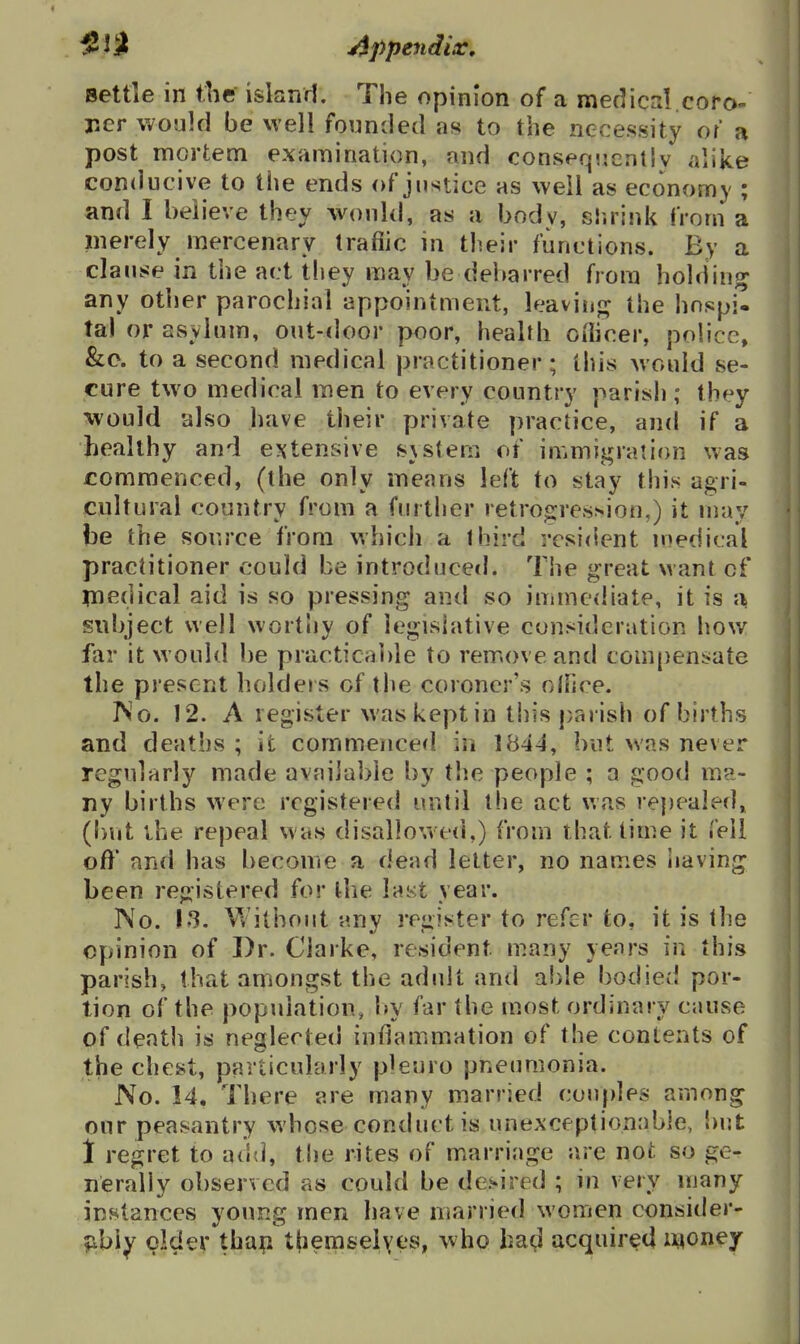 settle in the island. The opinion of a medics!.coro- ner would be well founded as to the necessity or a post mortem examination, and conseqnenllv alike con<]iicive to the ends of justice as well as economy ; and I believe they would, as a body, slirink from a merely mercenary traffic in their functions. By a clause in the act tliey may be debarred from holding any other parochial appointment, leaviuj^ the hnspi- ta) or asvlum, out-door poor, health oflicer, police, &c. to a second medical practitioner; this would se- cure two medical men to every country parish ; they would also have their private practice, and if a healthy and extensive s}stem of immigration was commenced, (the only menus left to stay this agri- cultural country from a further retrogression,) it may be the source from which a third resicient n)edi<::al practitioner could be introduced. The great want of inedical aid is so pressing and so immediate, it is a subject well worthy of legislative consideration how far it would be practicable to remove and compensate the present holders of the coroner's olhce. ISo. 12. A register was kept in this parish of births and deaths ; it commenced in 1844, but was never regularly made available by the people ; a good ma- ny births were registered until the act was repealed, (but the repeal was disallowed.) from that time it fell off and has become a dead letter, no names iiaving been registered for the last year. No. 13. V/itboiit any register to refer to, it is the opinion of Dr. Clarke, resident many yenrs in this parish, that amongst the adult and able bodied por- tion of the population, l>y far the most ordinary cause of death is neglected iufiammation of the contents of the chest, particularly pleuro pneumonia. No. 14. There are many married couples among our peasantry whose conduct is unexceptionable, but 1 regret to add, tl)e rites of m.arriage are not so ge- nerally observed as could be desired ; in very many instances young men have married women consider- ;ibiy older thap themselyes, who ha^l acquired lyoney