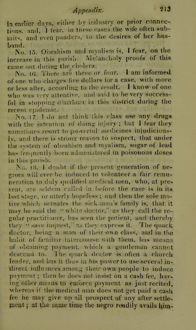 Appejidix. ^^13 in earlier davs, eifiier by industry or prior connec- tions, and, 1 tear, in the.se cases the wWe often sub- mit^, and even panders, to the desires of her hus- band. No. 15. Oheabism and myab'sm is, I fear, on the increase in this p^risii. i\3e!ancholy proofs of this came out ddiiti- the cholera. No. Ki. There are three or fonr. I am informed of one uho charges five dollars for a case, with more or less after, according- to the result. I know of one who was very attentive, and said to be very snccess- fnl in stopnin^? (i^arrliCGa in this district during the recent cpidendc. No. !7. 1 do not think ihis class use any drugs with the intention of doing injury ; but 1 fear they soraeliiups re.sort to po^verlul medicines injudicious- jy, and there is strong' reason to suspect, that under (he system of obeahism and myaiisra, sugar of lead has frequently been admiiiistered in poisonous doses in this parish. No. 18. i doubt if the present generation of ne- groes '.viii ever be iociuced to volunteer a fair remu- neration to duly qualified medieal men, who, at pre-« sent, are .seldom called in before the case is in its last stage, or utterly hopeless ; and then the sole mo- tive wiiicb actuates the sick mau's family is, that it may he said the white doctor, as tliey call the re- gular practitioner,^ has seen the patient, and thereby they save inquest, ' as tiiey express it. The quack doctor, being a man of their own class, and in t!ie hahit of familiar iniercoursewith them, has means of obtaining payuient. whi(dv a gentleman cannot desccncJ to. The quack <h^ctor is often a church leader, and has il thas- in his power to use several in- direct iiifbiences among their own people to induce payment; tlien he does not insist on a casb fee, hav- ing otlier means to enror('e payment as just recited, whereas iC the medical man does not get paid a cash fee he may give up all prospect of any after settle- pient; at the same time the negro roadily avails i^im-
