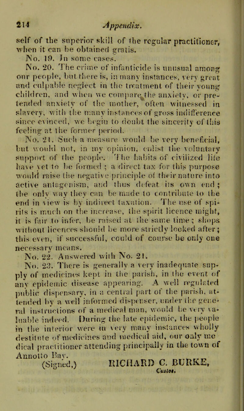 self of the snpcrior skill of fhe regular practitioner, ^vl^en it can he obtained gratis. JNo. IP. In some cases. No. 20. The crime of infanticide is unnsual anionf^ onr people, but there is, in many instances, very great and cnlpabic neglect in the treatinent of their young chihlren, and Nvheii we compart^the anxiety, or pre- tenfled anxiety of the moilier, often M'ilnef^sed in slavery, with the many instances of ^.ross indifference since evinced, we begin to donbt the sincerity of tliis feeling: at the former period. No. Such a measure would be very beneficial, but ViOuld not, in my o|)inion, enlist the v(>luiitary support of <he people, 'i he habits of civilized lite have \et to be formed ; a direct tax fur this purpose wouhi raise tlse negative principle of their nature into active antagonism, and thus defeat its own end ; the only way they cnn be made to contribute to the <^n<l in view is by indirect taxation. The use of spi- rits is mucli on the increase, the spirit licence might, it is fair to infer, be raised at the sam.e time; shops witljout licences should be more strictly locked after; this even, if successful, could of course be only one necessary means. No. 22. Answered with No. 21. No. 23. Tliere is generally a very inadequate sup- ply of medicines kept in tiie parish, in the event of any epidemic disease appearing. A well regulated public flispensary, in a central part of the fiarihh, at* tended by a well informed dispenser, under th.e ger;e- ral instructions of a me<lical man, would be very \a- luable indeed. During the late epidemic, ihe people in the interior were in xery many instances wholly destitute of medicines and medical aid, our oaly me dical pra(!tilioner attending principally in the town of AnnotJo l>dv. (Signed,) RICHARD C. BURKE,