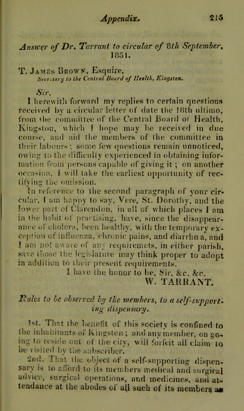 Answer of Dr, Tarrant to circular of Sth September, 1851. T. James Browy. Esquire, IS'ecriiari/ to the Central Board of Ilealtli, Kingston^ Sir, 1 herewilli forward ray replies to certain questions received bv a circular letter of date the IHlh ultimo, from the comuiiitee of the Central Board ot Health, Kingstj)rj, which 1 hope may he received in due course, and aid th.e members of the committee in their labours; some few questions remain unnoticed, owing- to the difllculty experienced in obtaining infor- mation from persons ca])able of giving it ; on anolhef occasion., I will take the earliest opportunity of rec- ti fv in: the omission. hi reference to tlie second paragraph of your cir- cular, I am happy to say, Vere, St. Dorothy, and the lower part of Clarendon, in all of which places J am in the ha!)it of practising, have, since the disappear- ance ol' cliolera, been healthy, with the temporary ex- ce[j?ion of influenza, chronic pains, and diarrhaa, and 1 am not aware of anv requiremets, in either parish, save tiiose tiie legislature may think proper to adopt in addition to their present requirements. I have the honor to be, Sir, &c. kc. VV. TAURAINT. Iiules to be observed hi/ the members, to aselfsupporU iti^ dispensary, 1st. That the henefit of this society is confined to llie inhabitants of Kingston ; and anv member, on jio-» ing to reside out of the city, will forfeit all clainrio be visited^ i)y the sabscriber. •2nd. That the object of a self-supporting dispen- sary is to afford to its members medical and surgical advice, surgical operations, and medicines, and at- tendance at the abodes of ail such of its members m