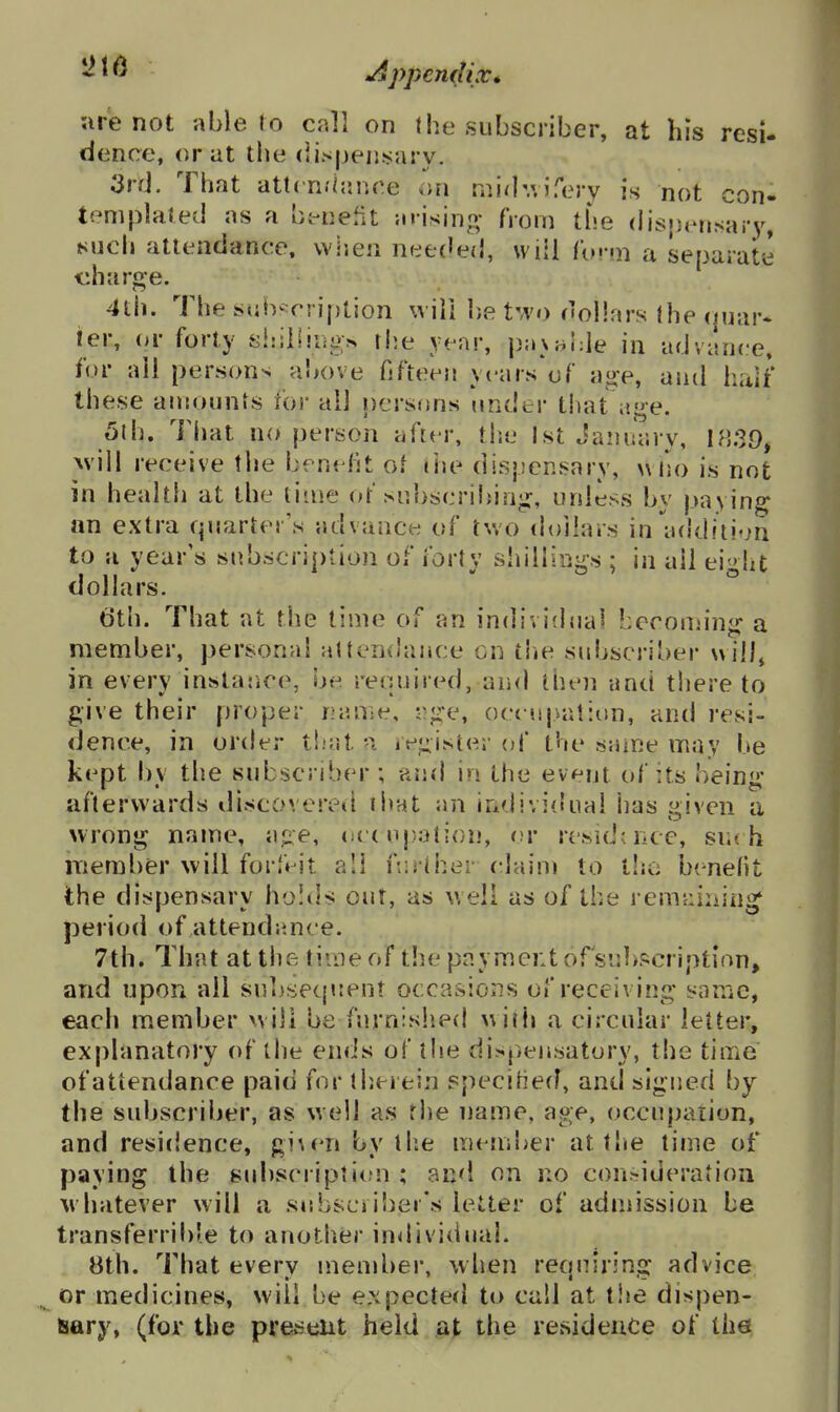 arie not able to call on the subscriber, at his resi- dence, oral the (iispeiijsary. 3rd. That att( n/hjp.ce .>n midv.ifery is not con- templated as a beneMt arisino; from the dispensary, Mich attendance, vvisen nee(Jed, will ((•••ni a separate charge. 4th. The sulv^cription wiii be two dollars the (juar* ier, or forty siriliiiio^ the year, pavj^hle in advance, for all persons above fifteen years of a^e, and half these amounts lor all nersf)ns under that age. 5(h. That no person after, tiie 1st January, Avill receive the benefit of the dispensary, ^\|«o is not in health at the time or siibscribinji:, unless by paying an extra quarter's advance of two dollars in^uidition to a year's snbscri[)tion of forty shillings ; in ail eight dollars. ° t)th. That at the time of an indivitlual becoujing a member, personal attenxhince on the sidjscriber will, in every instar.ce, be required, and then and thereto give their proper naiise, rj^e, orciijvalion, and resi- dence, in order t!iat n iv_u.ister of the saine may be kept by the subscriber ; and in the event of its being afterwards discovereil ihat an individual has given a wrong name, ajie, (ie( uj.iation, or residdice, suc h iTieraber will forfa it all ftiriher claini to tlio benefit the dispensary holds out, as well as of the remainiiio^ period of attendjince. 7th. That at the time of the payment ofsubpcriptlon, and upon ail subsecpsent occasions of receiving san~iC, each member will be furnislied with a circular letter, explanatory of the ends of the dispensatory, the time of attendance paid for therein specified, and signed by the subscriber, as well as the name, age, occupation, and residence, gi^en by I lie mendicr at the time of paying the subsci ipti(fn ; and on no con^ideratioii whatever will a subscii!)er*s letter of admission be transferrib'e to anotlier individual. Bth. That every member, when reonirinsr advice or medicines, will be expected to call at t!ie dispen- sary, (for the present held at the residence of the