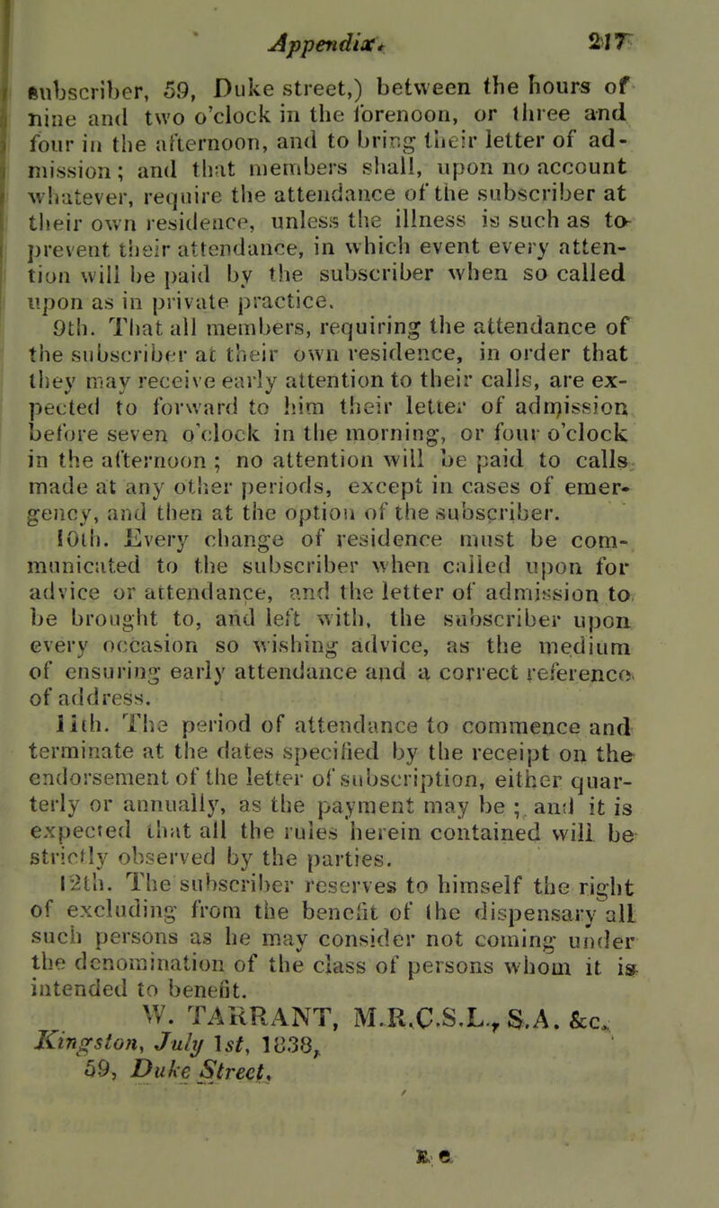 subscriber, 59, Duke street,) between the hours of nine and two o'clock in the forenoon, or three and four in the afternoon, and to brir.g their letter of ad- mission ; and thut members shall, upon no account whatever, require tlie attendance of the subscriber at their own residence, unless the illness is such as to- prevent their attendance, in which event every atten- tion will he paid by the subscriber when so called upon as in private practice. 9th. That all members, requiring the attendance of the subscriber at their own residence, in order that thev niav receive early attention to their calls, are ex- pected to forward to him their letie;* of adnjission before seven o'clock in the morning, or four o'clock in the afternoon ; no attention will be paid to calls; made at any other periods, except in cases of emer- gency, and then at the option of the subscriber. lOih. Every change of residence must be com- municated to the subscriber when called upon for advice or attendance, ?.nd the letter of admission to be brought to, and left with, the subscriber upon every occasion so wishing advice, as the niedium of ensuring early attendance and a correct referencov of address. lith. The period of attendance to commence and terminate at the dates specified by the receipt on the endorsement of the letter of subscription, either quar- terly or annually, as the payment may be ; antl it is expected that all the rules herein contained will be strictly observed by the parties. 12th. The suhscri!)er reserves to himself the right of excluding from the benefit of I he dispensary all such persons as he may consider not coming under the denomination of the class of persons whom it i^- intended to benefit. W. TARRANT, M.R.C.SX., S.A. &c. Kingston, July \st, 1(338;. 59, Duke Street,