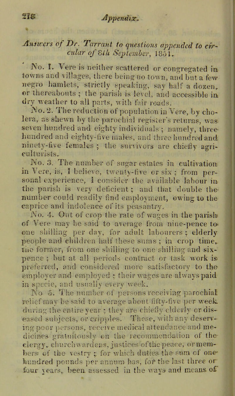 Ayistvers of Dr. Tarrant to questions appended to err- cular ofSih September, 1861. No. 1. Vere is neither scattered or congregated m towns and villages, there being no town, and but a few negro hamlets, strictly t^peaking, say half a dozen, or thereabouts ; the parish is level, and accessible m dry weather to all parts, with iuir roads. 'No, 2. The reduction of population in Vere, by cho- lera, as shewn by the parochial register's returns, was- seven hundred and eighty individuals ; namely, three liundred and eighty-five males, and three hundred and ninety-five females ; the survivors are chiefly agri- culturists. No. 3. The number of sugar estates in cultivation in Vere, is, I believe, twenty-five or six ; from per- sonal experience, 1 consider the available labour m the parish is very deficient; and that double the- number could readily find employment, owing to the caprice and indolence of its peasantry. iVo. 4. Out of crop the rate of wages in the parisb of Vere may be said to aveiage from nine-pence to* one shilling per day, for adult labourers ; elderly people and children half these sums ; in crop time, tue former, from one shilling to one shilling and six- pence ; but at all periotls contract or task work is« preferred, and considered more satisfactory to the employer and employed ; their wages are always paid in specie, and usually every week. No 5.. The number of persons receiving parochial! relief may be said to average about Ofty-five per week during the entire year ; they are chieily elderly or dis- eased subjects, or cripples. These, with any deserv^ ing poor persons,, receive medical aitendance and me- dicines gratuitously on the recommendation of the clergy,, churchwardens, justices of the peace, or mem- T')ers: ©f the vestry r for which duties the pum of one hundred pounds per annum has, for the last three or tour years, l)een. assessed in the ways and means, oi'