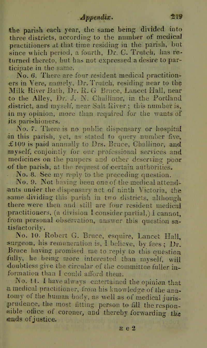 the parish each year, the same hein^ divided into three districts, according to the number of medical practitioners at that time residing in the parish, but since which period, a fourth, Dr. Trutch, has re- turned thereto, but has not expressed a desire to par- ticipate in the same. No. 6*. There are four resident medical practition- ■ers in Vere, namely, Dr/rrutch, residing near to the Milk River Bath, Dr. R. G Bruce, Lancet Hall, near to the Alley, Dr. J. N. Chailinor, in the Portland district, and myself, near Salt River ; this number is, dn my opinion, more than required for the wants of its parishioners. No. 7. There is no public dispensary or hospital in this parish, yet, as stated to query number ffve, £100 is paid annually to Drs. Bruce, Chailinor, and myself, conjointly for our professional services and medicines on the paupers and other deserving poor of the parish, at the request of certain authorities. INo. 8. See m.y reply to the preceding question. No. 9. Not having been one of the medical attend- ants under the dispensary act of ninth Victoria, the same dividing this parish in two districts, although there were then and still are four resident medical practitioners, (a division I consider partial,) i cannot, from personal observation, answer this question sa- tisfactorily. No. 30. Robert G. Bruce, esquire. Lancet Hall, surgeon, his remuneration is, 1 believe, by fees; Dr, Bruce having promised me to reply to this question fully, he being more interested than myself, will doubtless give the circular of the committee fuller in- formation than 1 could afford them. No. I I. 1 have always entertained the opinion that a medical practitioner, from his knowledge of the ana- tomy of the human body, as well as of medical juris- prudence, the most htting person to fill therespon- «sible office of coroner, and thereby forwarding the ends ofjustice,