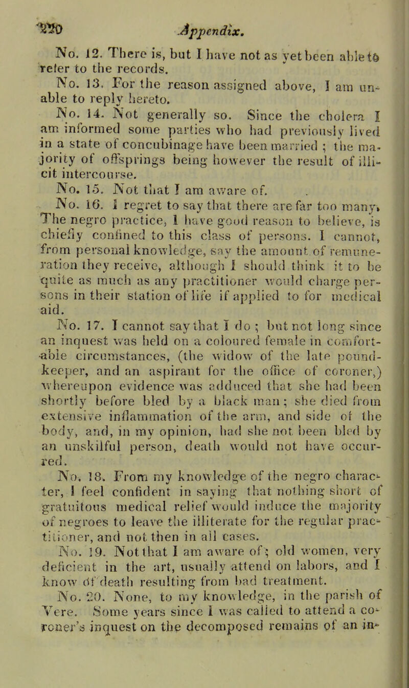 No. 12. There is, but I have not as yet been abletd Teter to the records. No. 13, For the reason ascigned above, I am un- able to reply hereto. No. 14. Not generally so. Since the cholera I am informed some parties who had previously lived in a state of concubinage have been married ; the ma- jority of offsprings being however the result of illi- cit intercourse. No. 15. Not that I am aware of. No. 16. I regret to say that there are far too many* The negro practice, 1 have good reason to believe, is chiefly confined to this class of persons. 1 cannot, from personal knowledge, say the amount of remune- ration they receives altliough 1 should think it to be quite as much as any practitioner would charge per- sons in their station of life if applied to for medical aid. No. 17. I cannot say that I do ; but not long since an inquest was held on a coloured female in comfort- •able circumstances, (the widow of the late pound- keeper, and an aspirant for the office of coroner,) whereupon evidence was adduced that she had been shortly before bled by a black man; she died from extensive inflammation of the arm, and side or tlie body, and, in my opinion, had she not been bled by an unskilful person, death would not have occur- red . No. 18. From my knowledge of the negro charac^ ter, 1 feel confident in saying that nothing short of gratuitous medical relief would induce the mnjority of negroes to leave the illiterate for the regular prac^ tiiioner, and not then in all cases. No. 19. Not that I am aware of ; old women, very deficient in the art, usually attend on labors, and I know df deat!) resulting from bad treatment. No. 20. None, to my knowledge, in the parish of Vere. Some years since 1 was called to attend a co^ rcner's in(juest on the decomposed remains of an in*