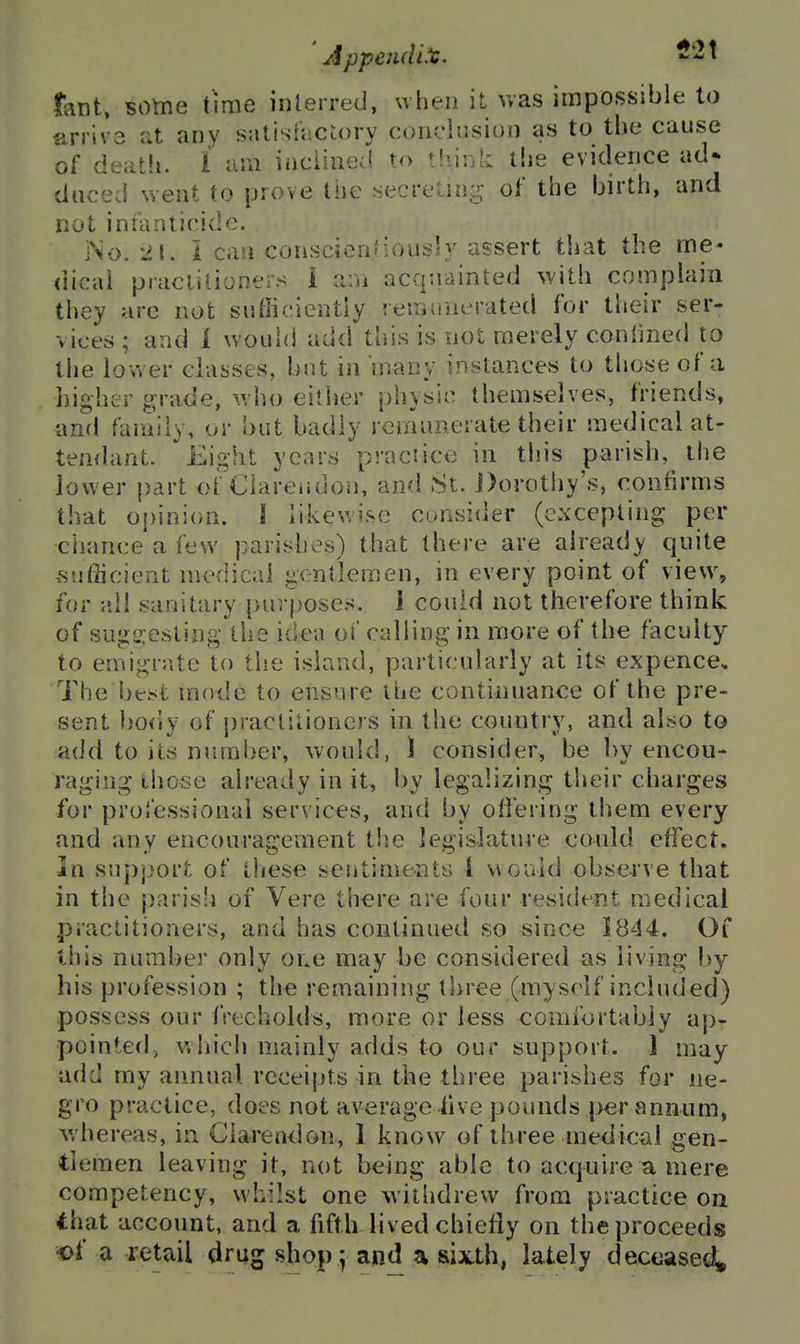 ll\nt. BOtne time inferred, when it was impossible to arrivs at any satisft-ctory conclusion as to the cause of death. 1 f.ni inclined to tliink the evidence ad* duced went to prove Ihc secretin;!^ of the birth, and not intanticide. No. -21.1 can conscicnfiously assert that the me« dical practitioners 1 am acquainted with complain tiiey are not sufficiently ienumerated for tlieir ser- vices ; and 1 would add this is not merely confined to the lower classes, but in many instances to those of a higher grade, who either physic themselves, friends, and family, or but badly rermmerate their medical at- tendant. Eight years practice in this parish, the jower part of Clarendon, and St. J)orothy's, confirms that opinion. 1 likewise consider (excepting p>er chance a few parishes) that there are already quite sufficient medical gentlemen, in every point of view, for all sanitary purposes. 1 could not therefore think of sugn esiing the idea of calling in more of the faculty to emigrate to the island, particularly at its expence. The be.'st mode to ensure the continuance of the pre- sent bo<ly of practitioners in the country, and also to add to its number, would, 1 consider, be by encou- raging those already in it, by legalizing their charges for professional services, and by offering them every and any encouragement the legislature could effect. In support of these sentiments I would observe that in the parisli of Vere there are four resident medical practitioners, and has continued so since 1844. Of this number only owe may be considered as living by his profession ; the remaining three (myself included) possess our freeholds, more or less comfortably ap- pointed, which mainly adds to our support. 1 may add my annual receipts in the three parishes for ne- gro practice, does not average live pounds per annum, whereas, in Clarendon, 1 know of three medical gen- tlemen leaving it, not being able to acquire a mere competency, whilst one withdrew from practice on that account, and a fifth lived chiefly on the proceeds «>f a retail drag shop; and a sixth, lately deceased^
