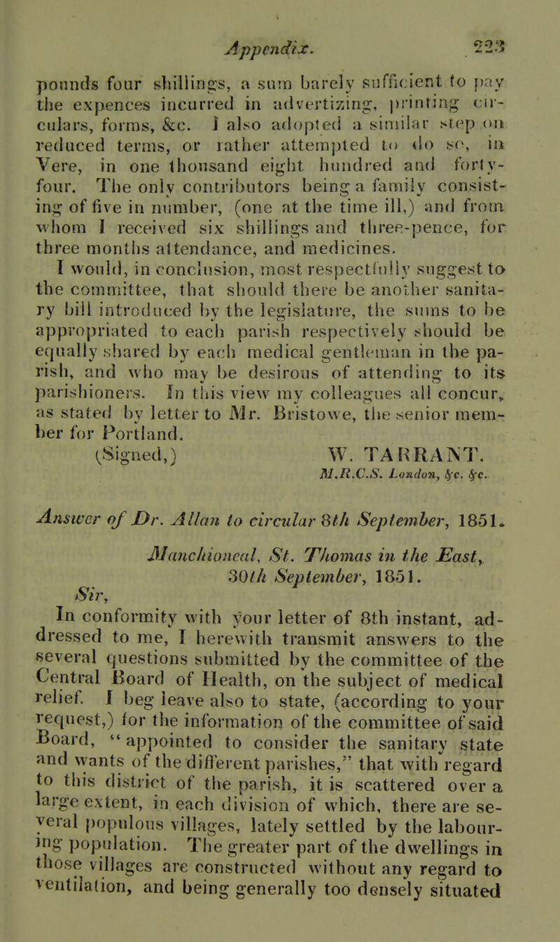 ponntls four shilling's, a sum barely sufficient to pay the expences incurred in advertizing, printing cir- culars, forms, &c. i also adopteni a similar step on reduced terms, or rather attempted to tlo so, iu Vere, in one thousand eight hundred and forly- four. The only contributors being a family consist- ing of five in nimiber, (one at the time ill,) and from whom I received six shillings and three-{)ence, for three months attendance, and medicines. I would, in conclusion, most respectfully suggest to the committee, that should there be another sanita- ry bill introduced by the legislature, the sums to be appropriated to each parish respectively should be equally shared by each medical gentleman in the pa- rish, and who may be desirous of attending to its parishioners. In this view my colleagues all concur,, as stated by letter to Mr. Bristowe, the senior mem- ber for Portland. (.Signed,) W. TAHRANT. Al.R.C.S. London, ^c. Sfc. Answer of Dr. Allan to circular 8th September, 1851* 3Iauc/noneal, St. Thomas in the Easty 30th Septembery 1851. Sir, In conformity with your letter of 8th instant, ad- dressed to me, I herewith transmit answers to the several questions submitted by the committee of the Central Board of Health, on the subject of medical relief I beg leave also to state, (according to your request,) for the information of the committee of said Board, appointed to consider the sanitary state and wants of the different parishes, that with regard to this district of the parish, it is scattered over a large extent, in each division of which, there are se- yeral populous villages, lately settled by the labour- ing population. The greater part of the dwellings in those villages are constructed without any regard to ventilation, and being generally too densely situated