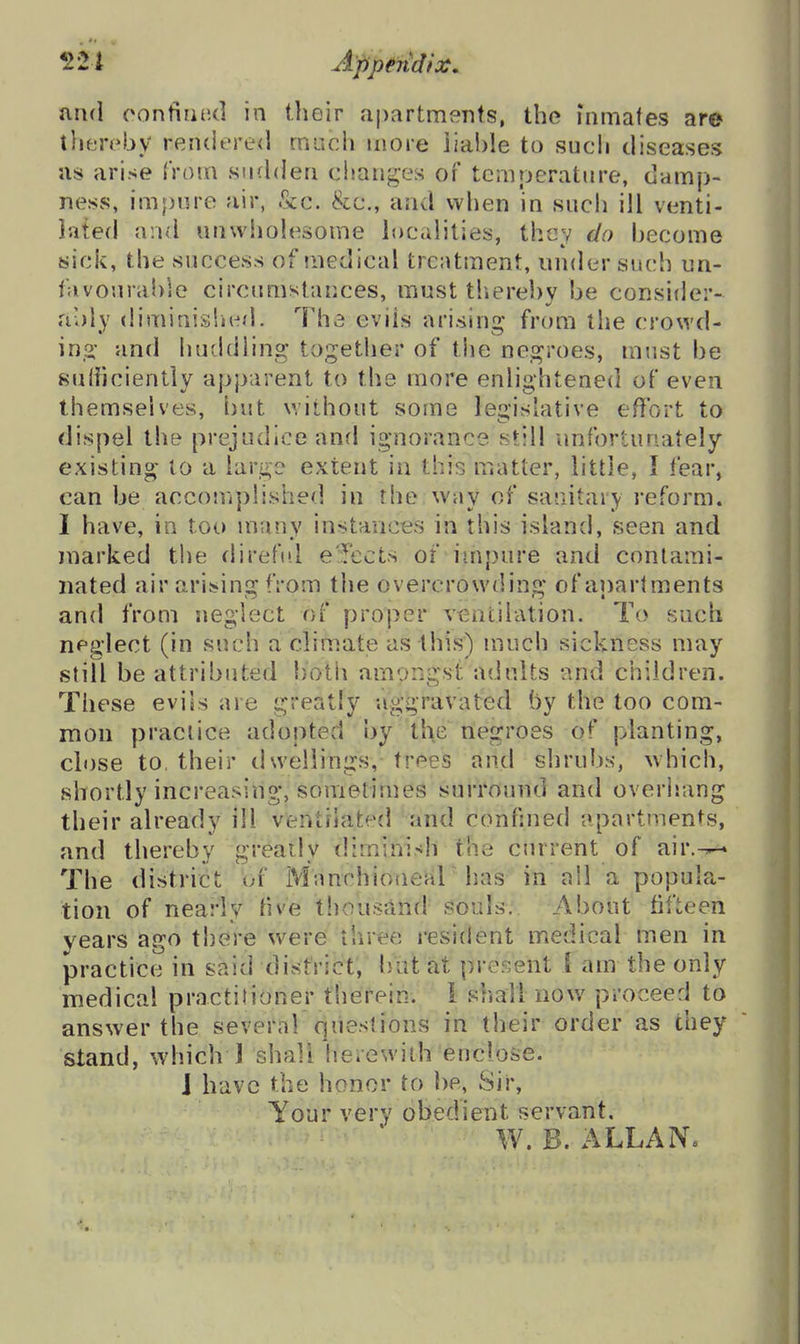 aiul oontiaud in their apartments, the inmafes ar© then^by renderecl much more liable to sucli diseases us arise from sudden changes of temperature, damp- ness, impure air, &c. &e., and when in such ill venti- lated and unwholesome localities, they do become sick, the success of medical treatment, under such un- favourable circumstances, must thereby be consider- ably diminisiied. The evils arisins: from the crowd- in.2,' and huddling together of the ne.^roes, must be sufficiently apparent to the more enlightened of even themselves, but without some legislative effort to dispel the prejudice and ignorance still unfortunately existing to a large extent in this matter, little, I fear, can be accouiplished in the way of sajiitary reform. I have, in too many instances in this island, seen and marked the direftd ejects of impure and contami- nated air arising from the overcrowding' of aipartments and from neglect of proper ventilation. To such neglect (in such a climate as this) much sickness may still be attributed botii amongst adults and children. These evils are greatly aggravated by the too com- mon practice adopted by the negroes of planting, cl«)se to, their dwellings, trees and shrubs, which, shortly increasing, sometimes surround and overisang their already ill ventilated and confmed apartments, and thereby greatly diminish the current of air.-^ The district of Mnnchionear has in all a popula- tion of nearly tive thousand i3ouls. About fifteen years ago there were three resident medical men in practice in said district, bat at present 1 am the only medical practilioner therein. 1 shall now proceed to answer the several questions in their order as they stand, which 1 shall herewith enclose. J have the honor to he, Sir, Your very obedient servant, W. B. ALLAN.