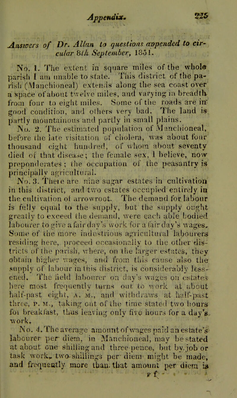 jippenduf, Answers of Dr, Allan to questions appended to cir- cular bill September^ I80I. No. 1. Tlie extent in square miles of the whole parish I aiu unable to state. This district of the pa- risli (Manchioneal) extends along the sea coast over a space of about tuehe miles, and varying m breadtiv from four to eiglit miles. Some of the roads are inf good condition, and others very bad. The land is partly mountainous and partly in small plains. No. 2. The estimated population of Manchioneal. before the late visitation of ciiolera, was about four thousand eight hundred, of whom about seventy died of that disease; the female sex, 1 believe, now preponderates ; the occupation of the peasantry is principally agricultural. No. 3. Theie are nine sugar estates in cultivation in this district, and two estates occupied entirely in the cultivation of arrowroot. The demand for labour is fully equal to the supply, but the supply ought greatly to exceed t!»e demand, were each able bodied labourer to give a fair day work for a fair day's wages. Some of the more industrious agricultural labourers residing here, proceed occasionaiiy to the other dis- tricts of the parish, where, on the larger estates, they obtain higher wages, and from tliis cause also the supply of labour in this district, is considerably less- ened. The neld labourer on day's wages on estates here most frequently tttrns out to work at Jibout hair-past eight, a. m., and withdraws at half-past three, p. M., takmg out of the time stated two hours foi breakfast, thus leaving only five hours for a dayV^ -work,^ No, 4. The average amount of wages paid an estate's- labourer per diem, in Manchioneal, may be stated at about one shilling and three pence, but by. job or task work^ two-shillings per diem might be made, and frequeally mx)re than, that amount per diem ia F f '