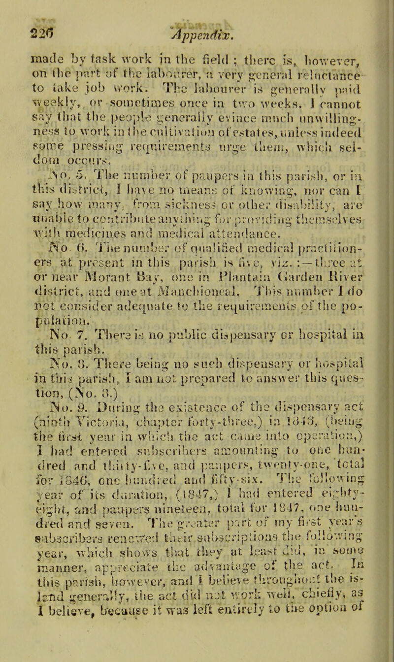 made by task work in the field ; there is, Iiowever, on tlic p-art of the ial)o;irer, u very ♦;cr.enil reluctance to take job svork. Tho labourer is generally paid Yi'Gekly, or sometimes once in t',vo weeks. 1 cannot say that the peo;>le ?.;enerally evince much unwilling, ne.ss to work in I he cultivntii)Ji ot'estates, unless indeed some pressiiig requirements urge them, whicli sel- dom occurs. INcK 5. The number of paupers in this parish, or iu this di:.'triet,' I have no mear.r: of knowing, nor can I sav how maTiv. froin sickness or olher disa!)ility, are iniabie to contribute anvfniiiz for p.rovidiiia, themselves AVjlh medicines and medical attendance. No 0. Ti^e nunilj^r of qualified medical praciiiion- ^rs at present in this parish is nve, viz. : —tliree or near Morant Ba>-, one in Plantain (warden Kiver district, and one at Manchioneid. This numher I rlo liot consider adequate to the requirements of the po- pulation. No 7. There i.-j no public di:spensary or hospital ia this parish. Mo. S. There being no such dispensary or hospital in this parish, I am not prepared to answer this ques- tion, (No. 0.) No. 9. During th:.:; existence of the dispensary act (nintii Victoria, chapter forty-three.) in lail), (being the first year in which the act caiiie into cpcratio::,) 1 had entered subscribers an:oun{ing to one hun- dred ar.d l!:ijiy-f.ve, and ]:aapers, twenly-one, total for i846, oneliuiidied and fdty six. The follc^ving year of its deration, (1847,) \ had entered ei;d»ty- eight, f<nd paupers nineteen, total fur 11347, one huii- dretl and seven. T!ie givater [)ari; of my first year'!^ eabdcribers rener/ed their snbscriplions tisu ftdlo'.ving year, which shows that they at least did, in some manner, aj:;,reoiate the advantage of tlie act. In this pfirish, however, and \ believe t!irougho;:t the is- kTid generrjly, tiie act did not work well, chiefly, as