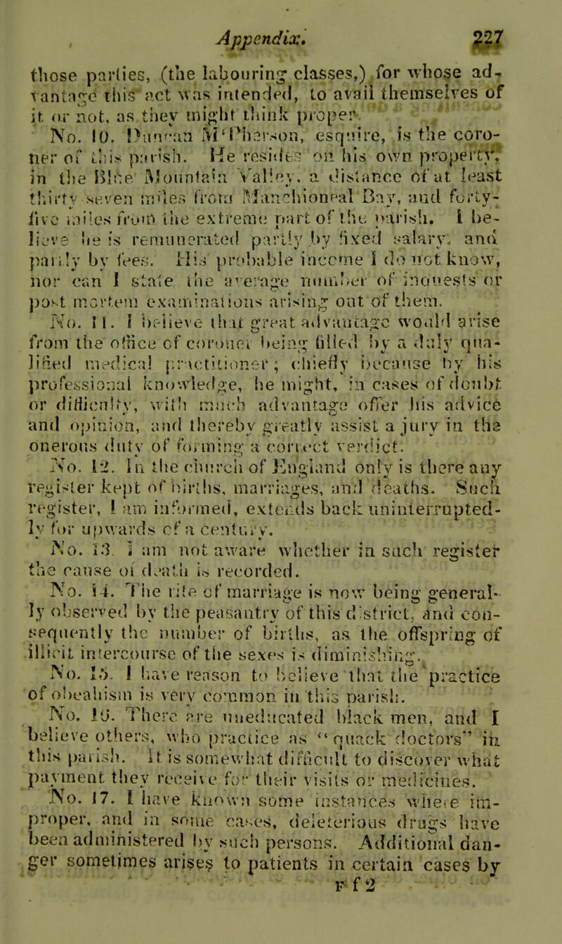 those pnrlieG, (tlie labouring' classes,) for whose ad- rant;if;o this' act was iatended, to avail themselves of it or not, as they tni«;ht think pro[}er. No. 10. !>iHiraa M'l'h^rsoii, esq-iire, is the coro- ner ox ihis p:fiish. He resiilt-: on his own property, in t]ie HU:e: Moun\?A[i Vall^^v, a t.listancc Oi dt least thirty seven iijiles from IVlar.chionKil Bay, aud forty- live iniles n'otrt lite extreme nart ofUu; »>aiish. I he- liL've he ss remunerated partly by -ixed yalary. ana paiily by fees. Hij pro!)able income I do not know, nor can I state the a^/erajie nun»?>cr of inouests or po.^t mcrUMn examinaiious arisinj^ out of them. No. 11. I hv-iieve that great a» I vantage wo.dd arise from the oJtice of coruiiei l»ein«^ hlled Uy a daly qua- lined medical {.r \ctitioner; chiefly ijccause hy his professional knowled^-e, he might, in cases of doubt or dirticnh'v, witU mneh advantas'o offer Ids aiivice and opinion, and thereby greatly assist a jury in tha onerous dutv of ^oimins; a coriect verdict. No. 12. hi the churcii of England only is there any re^ir^ler kept of i/n-lhs, marriages, nnd deaths. Sucfi register, i am informeci, exterds back uninterrupted- ly for upwards cf a century. i\o. 1.3. ] am not aware whether in such register the cause oi death if, recorded. '^'-'^ No. \ i. Tiie riJe of marriage is now being general- ly observed by the peasantry of this district, and con- ijequently the number of births, as the offspring of illicit intercourse of the sexes is diminishing. No. I h.ave reason to believe that the'practice of obcalrism is very common in tliis parish. No. JO. There are uneducated black men, and I believe others, who practice as quack doctors*' in this palish, it is somevJiat difikuU to discover what payment they receive for their visits or medicines. No. 17. I have known some instances whe<e im- proper, and in some cases, deleterious drags have been adnnnistered by such persons. Additional dan- ger sometimes arises to patients in certain cases by