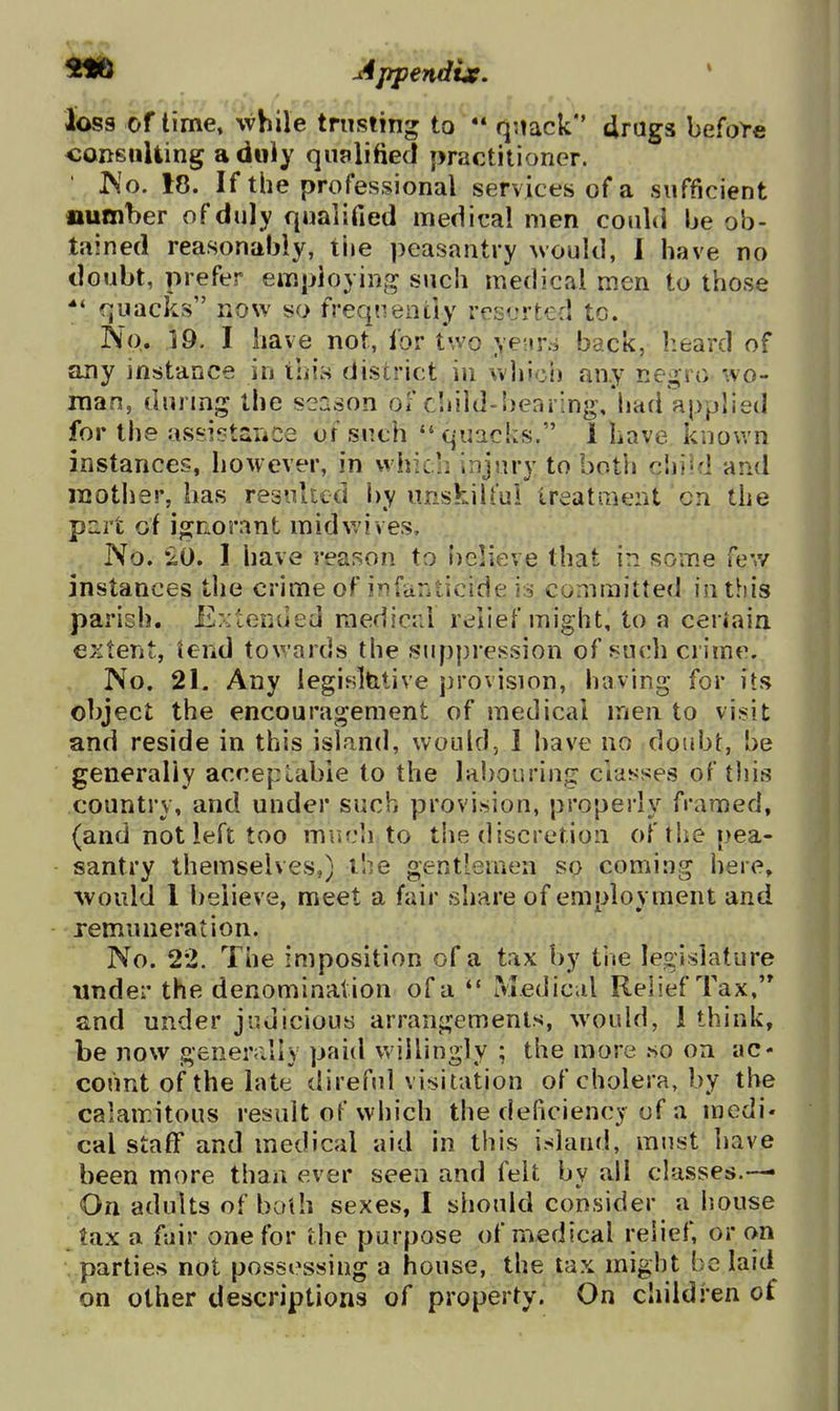 loss of time» while trusting to  quack drags before coRSiiUing a duly qualified practitioner. ' Wo. 18. If the professional services of a sufficient number of duly qualified medical men could be ob- tained reasonably, tiie peasantry would, 1 have no doubt, prefer employing such medical men to those quacks now so freqnentiy rcs<jrt€d to. No. 19. I have not, for two yeuni back, heard of any instance in ihi:s district in whici) any negro wo- man, during the season of cliild-hearing, had applied for the assiptaiiCe uf such  quacks. 1 Lave known instances, however, in which injury to both ciii'd and luother, has resulted by unskilful treatrueiU cn the purt of igriorant mid wives. No. •20. I have reason to l)elieve that in some fev/ instances the crime of infariticide is committed in this parish. Extended medical relief might, to a ceriain extent, tend towards the suppression of such crime. No. 21. Any legislfetive jirovision, having for its object the encouragement of medical men to visit and reside in this island, would, I have no doubt, be generally acceptable to the labouring classes of this country, and under such provision, properly framed, (and not left too muc'i to the discretion of the pea- santry themselves,) the gentlemen so coming here» ^vould 1 believe, meet a fair share of emplovment and remuneration. No. 22. The imposition of a tax by the legislature under the denomination of a  Medical Relief Tax, and under judicious arrangements, would, 1 think, be now generally paid v*'iilingly ; the more so on ac- count of the late direful visitation of cholera, by the calamitous result of which the deficienc}- uf a medi- cal stafF and medical aid in this island, must have been more than ever seen and felt by all classes.— On adults of both sexes, I should consider a house tax a fair one for the purpose of medical relief, or on parties not possessing a house, the tax might be laid on other descriptions of property. On children of