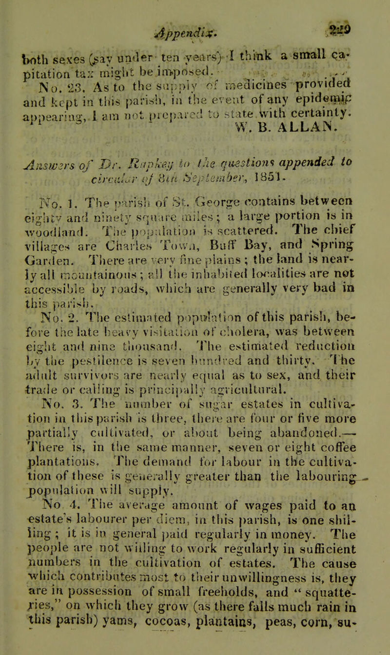 both sexes (^ay umler i8xi years) I think a small qa- pitation ta:: miglit be in>posed. No. 23. As to the supply of medicines provKled and kept in this parish, ill the event of any epid©w airvMr'T^- 1 am n'>t nicp.iicd to state Avith certainly. ''^ ^ W. B. ALLAN. Aiiswsrs of Dr. Rupkeij to the qaestiom appended to citcaLr oj Si/t September, IB51. No. 1. The pirisli of St. George contains between eightv and ninely square miles; a large portion is in Avoodhvnd. The population is scattered. The chief villa^^es are Chnries Tow.i, Buff Bay, and Spring Garden. There are very fsne plains ; the land is near- ly all iTicuntainons ; ?A\ the inhabited localities are not accessible by roads, which are generally very bad in this parish. No. 2. The eslim.ited popnrlation of this parish, be- fore the late heavy visitaiion of cholera, was between eight and nine tJiousand. The estimated reduction by the pestilence is seven h'jnd-ed and thirty. The adult survivors are nearly equal as to sex, and their trade or calling* is principally agricultural. No. 3, The number of sugar estates in cultiva- tion in this parish is three, there are four or five more partially cultivated, or about being abandoned.—■ There is, in tiie same manner, seven or eight coffee plantations. The demand for labour in the cultiva- tion of these is generally greater than the labouring jDopulation will supply. No 4. Tiie average amount of wages paid to aa estate's labourer per diem, in this parish, is one shil- ling ; it is in general j)aid regularly in money. The people are not willing to work regularly in sufficient numbers in the cultivation of estates. The cause -which contributes most to t'ueir unwillingness is, they are in possession of small freeholds, and *' squatte- xies, on which they grow (as there falls much rain in this parish) yams, cocoas, plaatains, peas, corn, su-