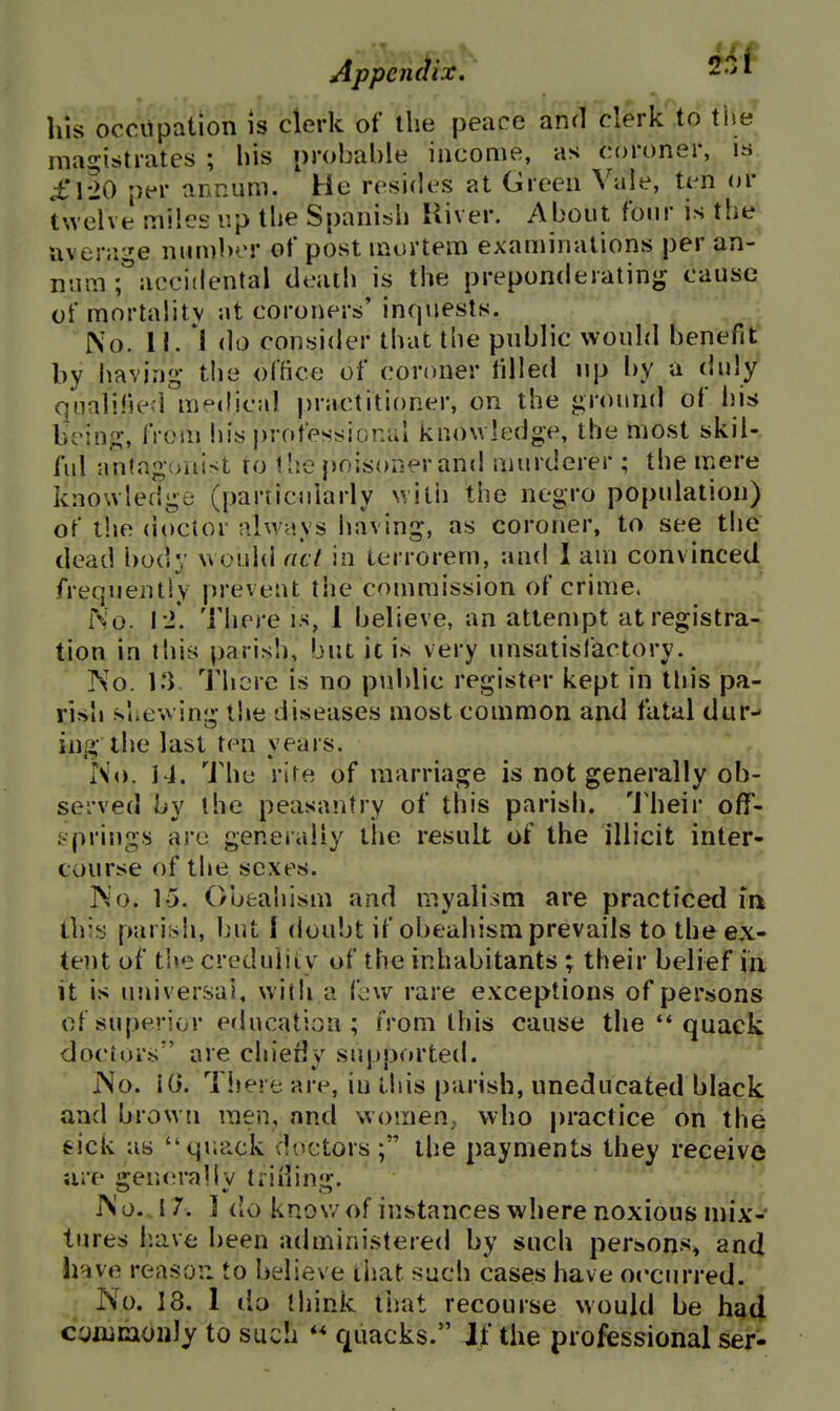 Appendix, 2.>r his occupation is clerk of the peace and clerk to ti)e magistrates ; his probable income, as coroner, is £\io per annum. He resides at Green Vale, ten or twelve miles up the Spanish Uiver. About four is the^ avenige number of post mortem examinations per an-* nam ;°acci(lental death is the preponderatinjj cause of mortality at coroners' inquests. No. II. do consider that the public would benefit by having the office of coroner tilled up by a duly qualified medical practitioner, on the ground of his bein.a:, from his j)rofessionai knowledoe, the most skiU ful antagonist to tlie poisoner and murderer ; the mere knowledge (particularly with the negro population) of the (ioctor always having, as coroner, to see the dead l)o(!y would acl in terrorem, and 1 am convinced frequently prevent the commission of crime. No. I'i. There is, 1 believe, an attempt atregistra-J tion in this parish, but it is very unsatisfactory. No. 1.3 I'hcre is no public register kept in this pa- rish slicwing t!»e diseases most common and fatal dur- ing the last ten years. No. 14. The rite of marriage is not generally ob- served by the peasantry of this parish. 'J'heir ofT- gpriugs are generally the result of the illicit inter- course of the sexes. No. 15. Obeahism and myalism are practiced m this pariish, but f doubt if obeahism prevails to the ex- tent of the credulity of the inhabitants ; their belief m it is universal, with a few rare exceptions of persons of superior education; from this cause the ** quack dociur.s are chiedy supported. No. Tiiere are, iu lliis parish, uneducated black and brown men, and women, who practice on the tick as quack doctors; the payments they receive ure general IV ti iilinu;. No. 17. ] do know of instances where noxious nnx-' lures h.ave been administered by such person>«, and have reason to believe that such cases have occurred. No. 18. 1 ilo think tiiat recourse would be had cyxunioiily to such quacks. If the professional ser-