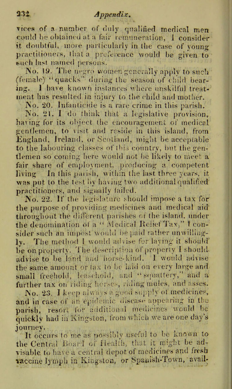 33i, - Appendix, Tires of a mimher of duly qualified medical men could he ohtaincd at a fair lem'.inerarion, i consider it doubtful, more particularly in llie case of young practitioners, that a prorerence wouki he given to t>uoh last named persons. No. Ii>. The nv'^yo women gcncially ap(>ly to sucli (female) quacks during the season of (liiid hear- ing. ] have known instances where unskilful treat- ment has resulted in injury to the child and mot'jer. i\o. 20, Infanticide is a rare crime in this parish. No. 21. I do think that a legislative provision, having for its ohjcct the encouragement of medical gentlemen, to visit and reside in this island, from England, Ireland, or Scotland, might be acceptable to the labouring classes of thjj coimtry, but the gen- tlemen so coming here would not be likely to meet a fair share of employment, producing a competent living In this parish, within the last three years, it was put to the test by having two additional qualified practitioners, and signally tailed. No. 22. If the legislature f-diould impose a tax for the purpose of providing medicines and medical aid throughout the dilTerent parishes or the island, under the denomination of a  Medical Relief Tax. ] con- sider such an impost would i)ej;aid rather unwilling- ly. The metlnxl I would advise for laying it should' be on property. The description of property I should advise to be land antl horse-kind. 1 would advise the sam.e amount or tax to be laid on every large and small freehold, Ica.schohl, -and  Sfjuattery, and a further tax on riding horses, riding mules, and asses. No. 23. I keep always a good siij;])!y of medicines, and in case of an epidemic (iiseas^ appearing in tbo parish, resort for additional medicines would be quickly had in Kingston, from which we are one day's journey. It occurs to me as possibly useful to be knDwn to the Central Eoari ol Health, tliat it might be ad- \isable to have a central depot of medicines and fresb vaccine lymph in Kingston, or Spauish-Town, avail-