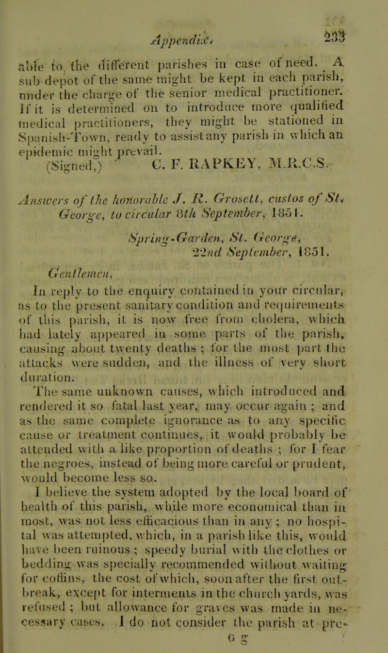 ftole to. the di^reroiit parishes in case of need. A sub depot of the same might be kept in each parish, nnder the charge of the senior medical practitioner. If it is determined on to introduce more qualitted medical practitioners, they might be stationed in Spanish-Town, ready to assistany parish in which an ei)i<lemic miu,ht prevail. (SignedJ C. F. RAPKEY, M.U.C.S. Ansivers of the limiorahle J, R. Groseit, eustos of St, George, to circular Qt/i September, 1851. Spring'Garden, St. (Tcorge, 22nd September, I85L GentJeinoi, in reply to the enquiry contained in yoitr circularj as to the present sanitary condition and requirements of this parish, it is now free from cholera, which had lately appeared in some parts of the parish, causing about twenty deaths ; for the most ])art the attacks were sudden, and the illness of very siiort duration. The same unknown causes, which introduced and rendered it so fatal last year, may occur again ; and as the same complete ignorance as to any specific cause or treatment continues, it would probably be attended with alike proportion of deaths ; for I fear the negroes, instead of being more careful or prudent, would become less so. I believe the system adopted by the local board of health of this parish, while more economical than in most, was not less efficacious than in any ; no hospi- tal was attempted, which, in a parish like this, would have been ruinous ; speedy burial with the clothes or bedding was specially recommended without waiting for coffins, the cost of which, soon after the first out- break, except for interments in the church yards, was refused ; but aUowance for graves was made in ne- ces!?ary cases. 1 do not consider the parish at pre* G g