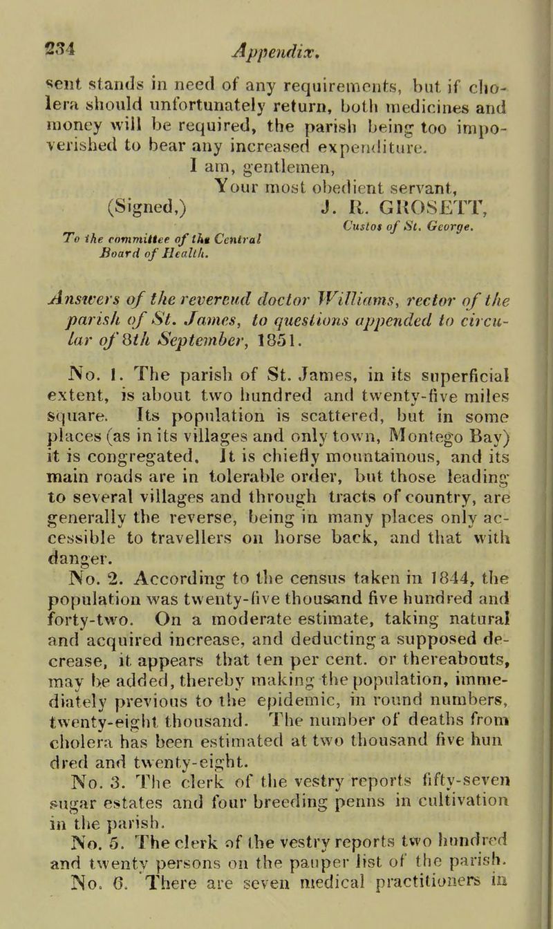 sent stands in need of any requirements, but if clio- lera should unfortunately return, both medicines and money will be required, the parish being too impo- verished to bear any increased expenditure. 1 am, gentlemen, Your most obedient servant, (Signed,) J. R. GKOSETT, Custos of St. George, To ihe committee of tht Central Board of Healtk. A nswers of the reverend doctor Williams, rector of the parish of St, James, to questions appended to circu- lar ofQih September, 1851. No. I. The parish of St. James, in its superficial extent, is about two hundred and twenty-five miles square. Its population is scattered, but in some places (as in its villages and only town, Montego Bay) it is congregated, Jt is chiefly mountainous, and its main roads are in tolerable order, but those leading to several villages and through tracts of country, are generally the reverse, being in many places only ac- cessible to travellers on horse back, and that with danger. No. 2. According to tlie census taken in 1844, the population was twenty-five thousand five hundred and forty-two. On a moderate estimate, taking natural and acquired increase, and deducting a supposed de- crease, it appears that ten per cent, or thereabouts, may be added, thereby making the population, imme- diately previous to the epidemic, in round numbers, twenty-eight thousand. The number of deaths from cholera has been estimated at two thousand five hun dred and twenty-eight. No. 3. The clerk of the vestry reports fifty-seven sugar estates and four breeding penns in cultivation in the parish. No. 5. The clerk of the vestry reports two hundred and twenty persons on the pauper list of the parish. No. 6. There are seven medical practitioners in