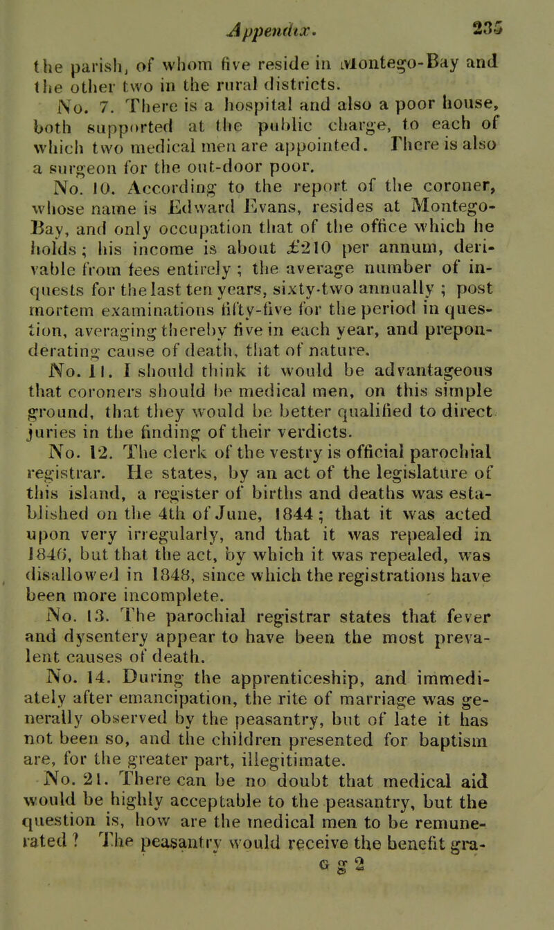 the parish, of whom five reside in LVlonte^o-Bay and the other two in the rural districts. No. 7. There is a hospital and also a poor house, both suppt>rted at the public charge, to each of which two medical men are appointed. There is also a suro-eon for the out-door poor. No. 10. According- to the report of the coroner, whose name is Edward Evans, resides at Montego- Bay, and only occupation that of the office which he holds; his income is about £'2\0 per annum, deri- vable from tees entirely ; the average number of in- quests for the last ten years, sixty-two annually ; post mortem examinations iifty-five for the period in ques- tion, averaging therei)y five in each year, and prepon- derating cause of death, that of nature. No. II. I should think it would be advantageous that coroners should be medical men, on this simple g;round, that they would be better qualified to direct juries in the finding of their verdicts. No. 12. The clerk of the vestry is official parochial registrar. He states, by an act of the legislature of this island, a register of births and deaths was esta- blished on the 4th of June, 1844; that it was acted upon very irregularly, and that it was repealed ia J84fi, but that the act, by which it was repealed, was disallowed in 1848, since which the registrations have been more incomplete. No. 13. The parochial registrar states that fever and dysentery appear to have been the most preva- lent causes of death. No. 14. During the apprenticeship, and immedi- ately after emancipation, the rite of marriage was ge- nerally observed by the peasantry, but of late it has not been so, and the children presented for baptism are, for the greater part, illegitimate. No. 21. There can be no doubt that medical aid would be highly acceptable to the peasantry, but the question is, how are the medical men to be remune- rated ? The peasantry would receive the benefit gi-a- G g 2