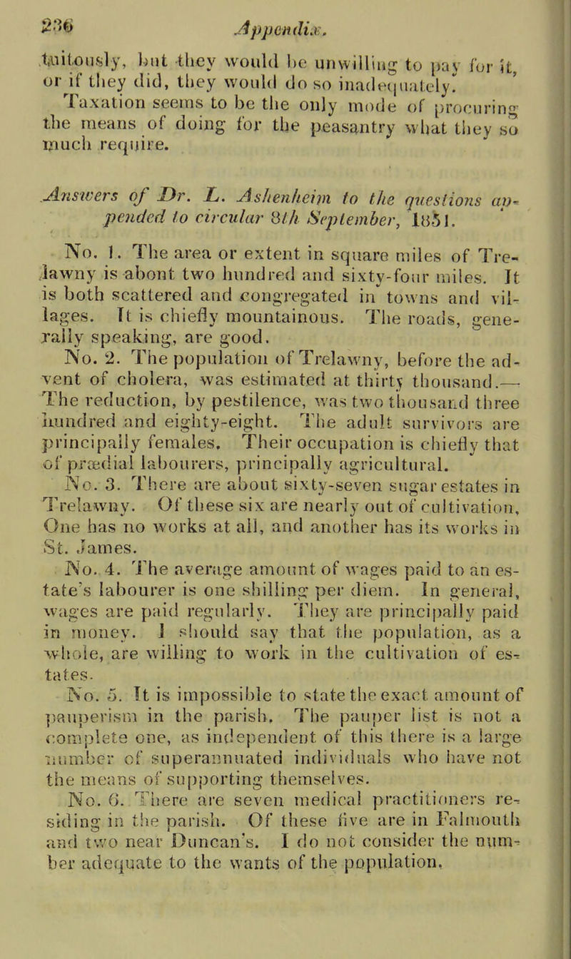 Uiitously, ])nt they would he unwilling to pav for it, or^if tliey did, they would do so inadetjiiately!^ Taxation seems to be the only mode of procurino- the means of doing for the peasantry what they so rjfiuch require. Answers of Dr. L. Ashenliem to the questions ap^ pended to circular St/i September, in'5l. No. 1. The area or extent in square miles of Tre- Jawny is about two hundred and sixty-four miles. It is both scattered and congregated in towns and vil- lages. Tt is chiefly mountainous. The roads, gene- rally speaking, are good. No. 2. The population of Trelawny, before the ad- vent of cholera, was estimated at thirty thousand.—■ The reduction, by pestilence, was two thousand three iiundred and eighty-eight. The adult survivors are principally females. Their occupation is chiefly that of prcbdial labourers, principally agricultural. No. 3. There are about sixty-seven sugar estates in Trelawny. Of these six are nearly out of cultivation. One has no works at all, and another has its works in St. James. No., 4. The average amount of wages paid to an es- tate's labourer is one shilling per diem. In general, wages are paid regularly. They are principally paid in money. J should say that the population, as a whole, are willing to work in the cultivation of es^ tates. No. 5. It is impossible to state the exact amount of pauperism in the parish. The pauper list is not a ivomplete one, as independent of this there is a large liumber of superannuated individuals who have not the means of supporting themselves. No. 6. There are seven medical practitioners re^ siding in the parish. Of these five are in Faluioutii and two near Duncan's. I do not consider the num^ ber adequate to the wants of the population,