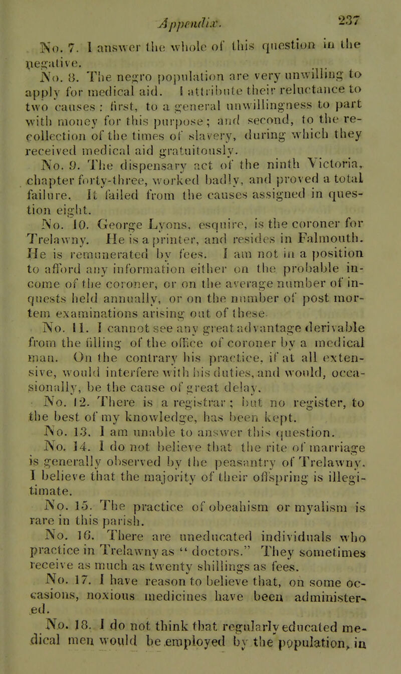 Apprml'LV. No. 7. I aiiswor \\\v. whole of Uiis qnostiun in the \ie.2::ilive. l\o. 8. The ne;,M-o popnhilion are very umvillini^ to apply for medical aid. I attribute their reluctance to two causes : rtrst, to a ,<»:eneral unwillingness to part with money for this purpose; and second, to the re- collection of tlie times oC slavery, during wliich they received medical aid gratuitously. No. 9. The dispensary act of the ninth Victoria, chapter forty-three, worked badly, and proved a total faihire. It failed from the causes assigned in ques- tion eiG:ht. No. 10. Geors-e Lvons, esquire, is the coroner for Trelawny. He is a printer, and resides in Falmouth. He is remunerated by fees. J am not in a position to afford any information either on the probable in- come of the coroner, or on the average number of in- quests held annually, or on the number of post mor- tem examinations arising out of these No. 11. I cannot see any great advantage derivable from the liliiu- of the office of coroner bv a medical man. On the contrary his practice, if at all (Exten- sive, w ould intejfere with his duties, and would, occa- sionally, be the cause of ijreat delav. No. 12. There is a registrar ; but no register, to the best of my knowledge, has been kept. No. 13. 1 am unable to answer tliis (question. No. 14. 1 do not believe that the rite of marriage is generally observed by (he peasantry of Trelawny, I believe that the majority of their oflspring is illegi- timate. No. 15. The practice of obeahism or myalism is rare in this parish. No. 10. There are uneducated individuals who practice in Trelawny as  doctors. They sometimes receive as much as twenty shillings as fees. No. 17. i have reason to believe that, on some oc- casions, noxious medicines have been administer- ed. No. J 8. J do not think that regularly educated me- dical men would be employed by the'population, in