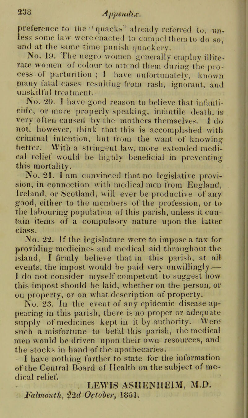 preference to U>e quacks''already referred to, un- less some law were enacted to compel them to do so, and at the same time punish quack(irv. No. hi. The nei^ro women i>(nieraliy employ illite- rate women of colour to attend them during;- the pro- cess of parturition ; I have unfortunately, known many fatal cases resullin^ from rash, ignorant, and unskilful treatment. No. -20. 1 have «-ood reason to believe that infanti- cide, or more properly speaking, infantile death, is very often caused l)y the mothers themselves. 1 do not, however, think that this is accomplished with criminal intention, but from the want of knowini^;- better. VVith a strini^ent law, more extended medi- cal relief would be highly beneficial in preventini^ this mortality. No. 21. 1 am convinced thjit no legislative provi* sion, in connection with medical men from England, Ireland, or Scotland, will ever be productive of any good, either to the members of the profession, or to the labouring populati(»n of this parish, unless it con- tain items of a compulsory nature upon the latter class. No. 22. If the legislature were to impose a tax for providing medicines and medical aid throughout the island, I firmly believe that in this parish, at all events, the impost would be paid very unwillingly.—• 1 do not consider myself competent to suggest how this impost should be laid, whether on the person, or on property, or on what description of property. No. 23. In the event of any epidemic disease ap- pearing in this parish, there is no proper or adequate supply of medicines kept in it by authority. Were such a misfortune to befal this parish, the medical men would be driven upon their own resources, and the stocks in hand of the apothecaries. I have nothing further to state for the information of the Central Board of Health on the subject of me- dical relief. . LEWIS ASHENIIEIM, M.D. Falmouth, *22d October, 1851.