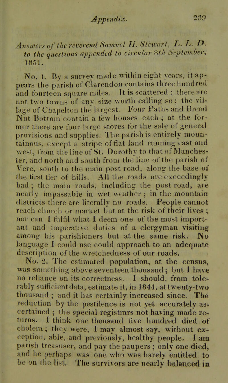 Ariswcrs of the reverend Samuel H. Stctrarf, L. L. P. to the questions appended lo circular '6th Sepleniber^ 1851. No. 1. By a survey made within eight yenrs, it ap- pears the parish of Clarendon contains three hundred and fourteen square miles. It is scattered ; there are not two towns of any size worth calling so ; the vil- lage of Chapelton the largest. Four Patlis and Bread ]Nut Bottom contain a few houses each ; at the for- mer there are four large stores for the sale of general provisions and supplies. Thepari>his entirely moun- tainous, except a stripe of flat land running east and ^vest, from the line of St. Dorothy to that of Manches- ter, and north and south from the line of the parish of V^ere, south to the main post road, along the base of the first tier of hills. All tlie roads are exceedingly bad ; the main roads, including the post road, are nearly impassable in wet weather ; in the mountain districts there are literally no roads. People cannot reach church or market but at the risk of their lives ; nor can I fulfil what 1 deem one of the most import- ant and imperative duties of a clergyman visiting among his parishioners but at the same risk. JNo language I could use could approach to an adequate description of the wretchedness of our roads. No. 2. The estimated population, at the census, was something above seventeen thousand; but 1 have no reliance on its correctness. 1 should, from tole- rably sutficientdata, estimate it, in 1844, attwenty-tvvo thousand ; and it has certainly increased since. The reduction by the pestilence is not yet accurately as- certained ; the special registrars not having made re- turns. 1 think one thousand five hundred died of cholera; they were, I may almost say, without ex- ception, able, and previously, healthy people. I am parish treasuser, and pay the paupers; only one died, and he perhaps was one who was barely entitled to be on the list. The survivors are nearly balanced in