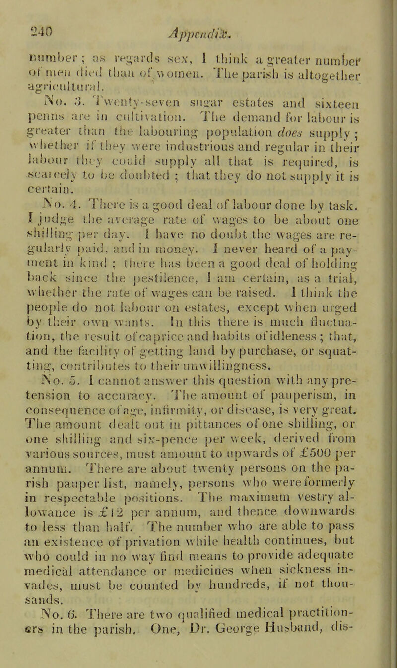 number ; as rei^iircls sex, 1 think a greater numW or meii (lie<! tliau (>f women. The parish is altogether agricuitural. No. ;J. Twenty-seven sn^ar estates and sixteen penns are in cultivation. Tiie demand for labour is greater than the labouriuij; population does supply ; whether if they were industrious and regular in their labour they could supply all that is required, is scaieely to be doubted ; that they do not supply it is certain. No. 4. There is a good deal of labour done by task. I Jud^ve the average rate of wages to be about one siiilling per day. i have no doubt the wages are re- gularly paid, and in money. 1 never heard of a pay- ment in kind ; liiere has been a gooil deal of holding back since the pestilence, J am certain, as a trial, whether tiie rate of wages can be raised. 1 think the people do not labour on estates, except when urged by their own wants. In this there is much tluctua- tion, the result of caprice and habits of idleness ; that, and the facility of getting land by purchase, or squat- tina:, contributes to their unwillingness. iNo. 5. 1 cannot answer this question with any pre- tension to accuracy. Tiie amount of pauperism, in consequence ofnge, iniirmity, or disease, is very great. The amount dealt out in pittances of one shilling, or one sliiiling and six-pence per v.eek, derived from various sources, must amount to upwards of £500 per annum. There are about twenty persons on the pa- rish pauper list, namely, persons who were formerly in respectable positions. Tlie maximum vestry al- lowance is£l2 per annum, and thence downwards to less than Iraif. The number who are able to pass an existence of privation while health continues, but who could in no way iind means to provide adequate medical attendance or medicines when sickness in- vades, must be counted by hundreds, if not thou- sands. No. 0. There are two qualified medical practiti(m- ers in the parish. One, Dr. George Husband, dis-