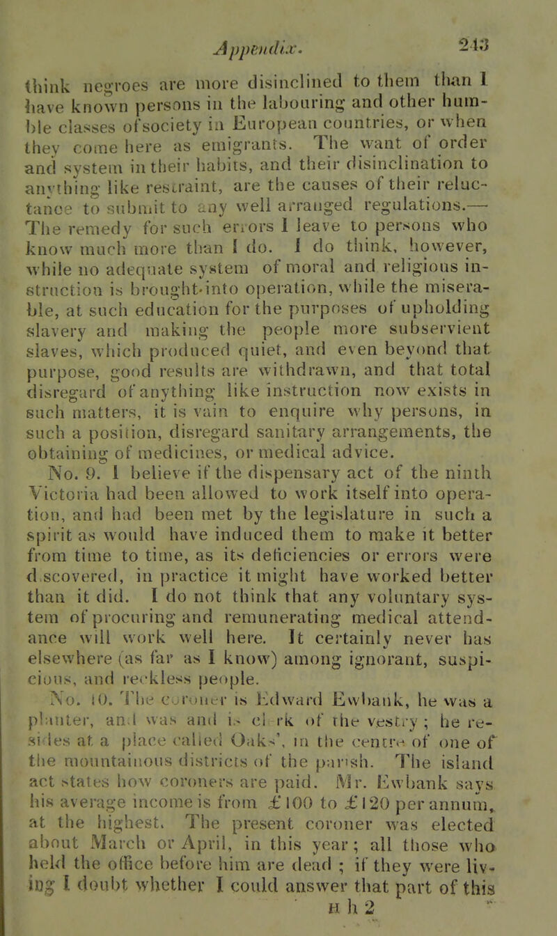 Appendix. 24o think negroes are more disinclined to them than 1 have known persons in the labouring and other hum- ble classes ot'society ia European countries, or when they come here as emigrants. The want of order and system in their habits, and their disinclination to anvihing- like resiraint, are the causes of their reluc- tance to submit to any well arranged regulations.— The remedy for such errors 1 leave to persons who know much more than I do. J do think, however, while no adequate system of moral and religious in- struction is brought.into operation, while the misera- ble, at such education for the purposes of upholding slavery and making the people more subservient slaves, which produced quiet, and even beyond that purpose, good results are withdrawn, and that total disrescard ofanythino' like instruction now exists in such matters, it is vam to enquire why persons, in such a position, disregard sanitary arrangements, the obtaining of medicines, or medical advice. No. 9. 1 believe if the dispensary act of the ninth Victoria had been allowed to work itself into opera- tion, and had been met by the legislature in such a spirit as would have induced them to make it better from time to time, as its deficiencies or errors were d scovered, in practice it might have worked better than it did. I do not think that any voluntary sys- tem of procuring and remunerating medical attend- ance will work well here. It certainly never has elsewhere (as far as I know) among ignorant, suspi- cious, and reckless people. No. 10. 'i'he evjruut.M- i« Edward Evvl)ank, he was a pl;inter, an I was and i.- cl rk of the vestry; he re- .si-les at a place called Oaks', in tlie cenuv of one of the mountainous districts of the pansh. The island act states how coroners are paid. Mr. Ewbank says his average income is from £ 100 to £ 120 per annum, at the highest. The present coroner was elected about March or April, in this year; all those who held the office before him are dead ; if they were liv- log I doubt whether I could answer that part of this Hh2