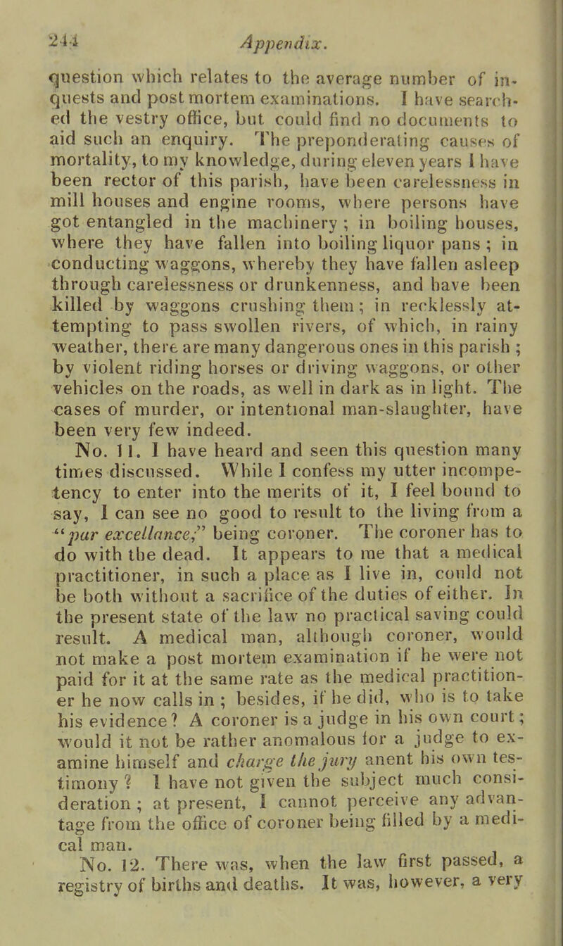 cjuestion which relates to the average number of in- quests and post mortem examinations. I have search- ed the vestry office, but could find no documents to aid such an enquiry. The preponderating causes of mortality, to my knowledge, during eleven years 1 have been rector of this parish, have been carelessness in mill houses and engine rooms, where persons have got entangled in the machinery ; in boiling houses, where they have fallen into boiling liquor pans ; in conducting waggons, w hereby they have fallen asleep through carelessness or drunkenness, and have been killed by waggons crushing them; in recklessly at- tempting to pass swollen rivers, of which, in rainy weather, there are many dangerous ones in this parish ; by violent riding horses or driving waggons, or other vehicles on the roads, as well in dark as in light. The cases of murder, or intentional man-slaughter, have been very few indeed. No. 11.1 have heard and seen this question many times discussed. VYhile 1 confess my utter incompe- tency to enter into the merits of it, I feel bound to say, 1 can see no good to result to the living from a ''par excetlance;' being coroner. The coroner has to do with the dead. It appears to me that a medical practitioner, in such a place as I live in, could not be both without a sacrifice of the duties of either. In the present state of the law no practical saving could result. A medical man, although coroner, would not make a post mortem examination if he were not paid for it at the same rate as the medical practition- er he now calls in ; besides, if he did, who is to take his evidence ? A coroner is a judge in his own court; would it not be rather anomalous lor a judge to ex- amine himself and charg e the jury anent his own tes- timony ? 1 have not given the subject much consi- deration ; at present, 1 cannot perceive any advan- tage from the office of coroner being filled by a medi- cal m.an. No. 12. There w^is, when the law first passed, a registry of births and deaths. It was, however, a very