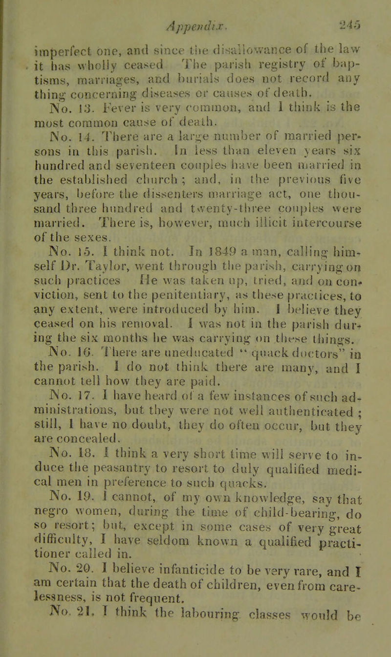 imperfect one, anil since the disallowance of the law it has wholly ceased The parish registry of bap- tisms, marriages, and buriais does not record any thinj^ concerning diseases or causes of death. jNo. Ki. Fever is very common, and 1 think is the most common cause of death. No. 14. There are a lar^e number of married per- sons in this parish. In less than eleven years six hundred and seventeen cojipies have been married in the established church ; and, in the previous five years, before the dissenters marriage act, one thou- sand three hundred and twenty-tljree couples were married. There is, however, much illicit intercourse of the sexes. INo. 15. 1 think not. In 184v9 a man, calling him- self Dr. Taylor, went through the parish, carrying on such practices He was taken up, tried, and on con- viction, sent to the penitentiary, as these praciices, to any extent, were introduced by him. 1 believe they ceased on his removal. 1 was not in the parish dur- ing the six months he was carrying on tliese things. i\o. 16. There are uneducated *'quack doctors in the parish. 1 do not think there are many, and I cannot tell how they are paid. JNo. 17. 1 have heard ot a few- instances of such ad- ministrations, but they were not well authenticated ; still, 1 have no doubt, they do often occur, but they are concealed. No. 18. 1 think a very short time will serve to in- duce the peasantry to resort to duly qualified medi- cal men in preference to such quacks. No. 19. J cannot, of my own knowledge, say that negro women, during the time of child-bearing, do so resort; but, except in some cases of very great difficulty, I have seldom known a qualified practi- tioner called in. No. 20. I believe infanticide to be very rare, and I am certain that the death of children, even from care- lessness, is not frequent. No. 21, T think the labouring clas.ses would be