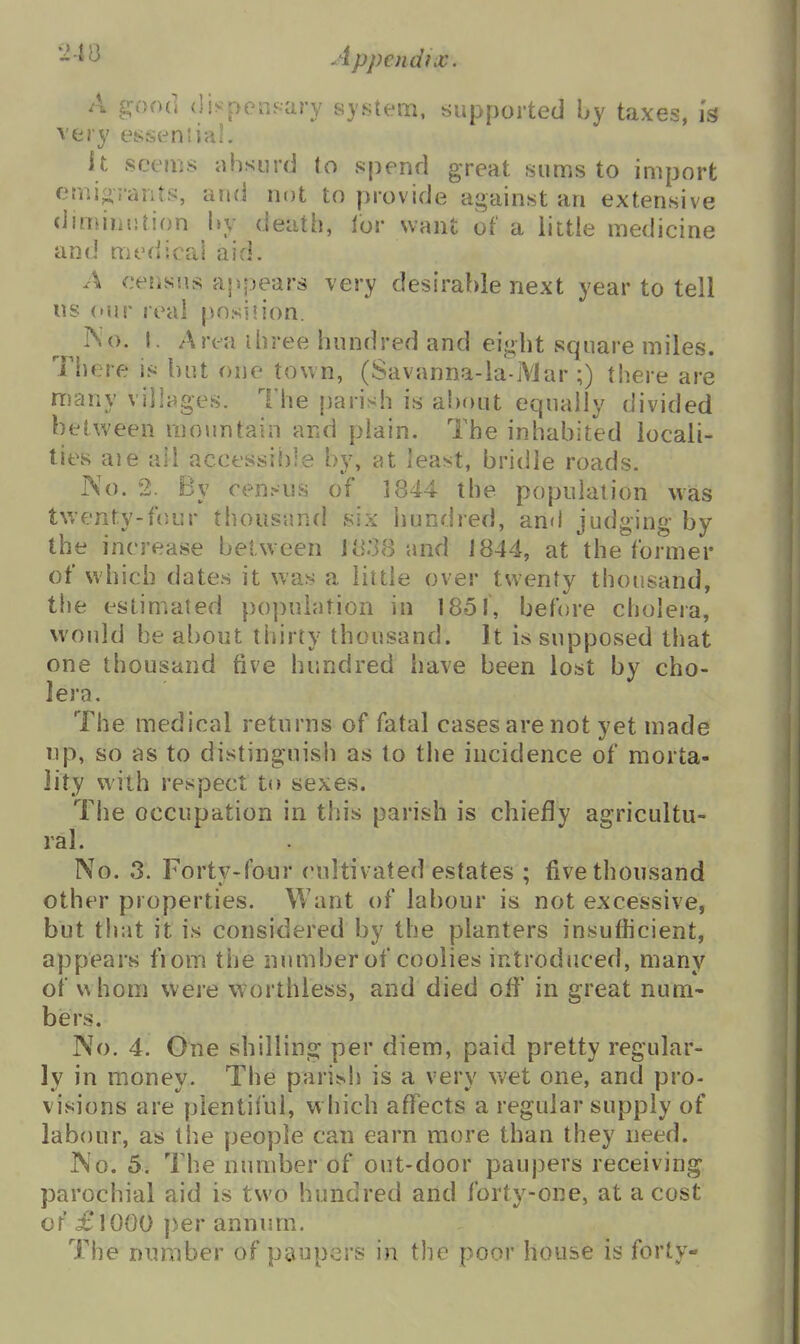 '■^■^^ Appendix. A good <lispeiisary system, supported by taxes, Is very essential. It seems absurd to spend great sums to import emigrants, and not to provide against an extensive dimiiintion by death, lor want of a little medicine and medical aid. A census appears very desirable next year to tell us (Mjr real position. '^^^^'^ ^^^''^^ hundred and eight square miles. There is but one town, (Savanna-la-iVJar ;) there are many villages. The parish is about equally divided between mountain and plain. The inhabited locali- ties aie all accessible by, at least, bridle roads. No. 2. By census of 1844 the population was twenty-four thousund six hundred, and judging by the increase between J838 and 1844, at the former of which dates it was a little over twenty thousand, the estimated population in 1851, before cholera, would be about thirty thousand. It is supposed that one thousand five hundred have been lost by cho- lera. The medical returns of fatal cases are not yet made up, so as to distinguish as to the incidence of morta- lity with respect to sexes. The occupation in this parish is chiefly agricultu- ral. No. 3. Fortv-four cultivated estates ; five thousand other properties. Want of labour is not excessive, but that it is considered by the planters insufficient, appears fiom the number of coolies introduced, many of whom were worthless, and died off in great num- biers. No. 4. One shilling per diem, paid pretty regular- ly in money. The parish is a very wet one, and pro- visions are plentiful, w hich affects a regular supply of labour, as the people can earn more than they need. ]No. 5. The number of out-door paupers receiving parochial aid is two hundred and forty-one, at a cost or £1000 per annum. The number of paupers in the poor house is forty-