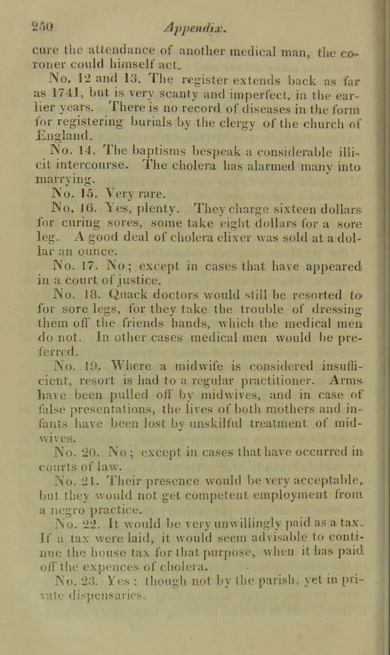 2r>0 Appendix. cure the attendance of another medical man, the co- roner could himself act. No. 12 and 13. The register extends back as far as 1741, but is very scanty and imperfect, in the ear- lier years. There is no record of diseases in the form for registering burials by the clergy of the church of England. Wo. 14. The baptisms bespeak a considerable illi- cit intercourse. The cholera has alarmed many into marrying. IVo. 15. Very rare. No. J6. Yes, plenty. Theycliarge sixteen dollars for curing sores, some take eight dollars for a sore leg. A good deal of cholera elixer was sold at a dol- lar an ounce. JNo. 17. No; except in cases that have appeared in a court of justice. No. 18. Quack doctors would still be resorted to for sore legs, for they take the trouble of dressing^ them off the friends hands, which tlie medical men do not. In other cases medical men would l)e pre- ferred. No. Where a midwife is considered insuffi- cient, resort is had to a regular practitioner. Arms have been pulled off by midwives, and in case of false presentations, the lives of both mothers and in- iants liave been lost by unskilful treatment of mid- vviives. No. 20. No ; except in cases that have occurred in courts of law. No. 21. Their presence would be very acceptable,, but they would not get competent employment from a negro practice. No. 22. It would be very unw iliingly paid as a tax. If a tax were laid, it would seem advisable to conti- nue the house tax for that purpose, when it has paid off the expences of cholera. No. 2:3. Yes ; though not by the parish, yet in pri- vate dispensaries.