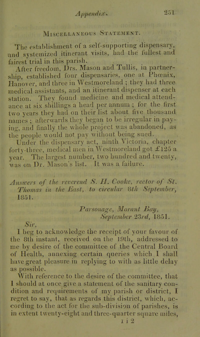 Appe/tffi.w Miscellaneous 8 t a t e i\ i e n t . The establishment of a self-supporting; dispensary, and systemized itinerant visits, had tlie fullest and fairest trial in this parish. After freedom, Drs. Mason and Tullis, in partner- sliip, established four dispensaries, one at Phoenix, Hanover, and three in Westmoreland ; they had three medical assistants, and an itinerant dispenser at eacli station. They found medicine and medical attend- ance at six shillings a head per annum ; for the first two years they had on their list about five thousand names ; afterwards they began to be irregular in pay- ing, and finally the whole project was abandoned, as the people would not pay without being sued. Under the dispensary act, ninth Victoria, chapter forty-three, medical men in Westmoreland got £125 a year. The largest number, two Inmdred and twenty, was on Dr. Mason s list. It was a failure. Answers of the reverend S. II, Cooke, rector of St, Tliomas in the East, to circular Qt/t September, 1851. Parsonage, Morant I^ay, September 23rd, 1851. Sir, I beg to acknowledge the receipt of your favour of the 8th instant, received on the 19th, addressed to me by desire of the committee of the Central Board of Health, annexing certain queries which I shall have great pleasure in replying to with as little delay as possible. With reference to the desire of the committee, that 1 should at once give a statement of the sanitary con- dition and requirements of my parish or district, I regret to say, that as regards this district, which, ac- cording to the act for the sub-division of parishes, is in extent twenty-eight and three-quarter square miles, I i 2
