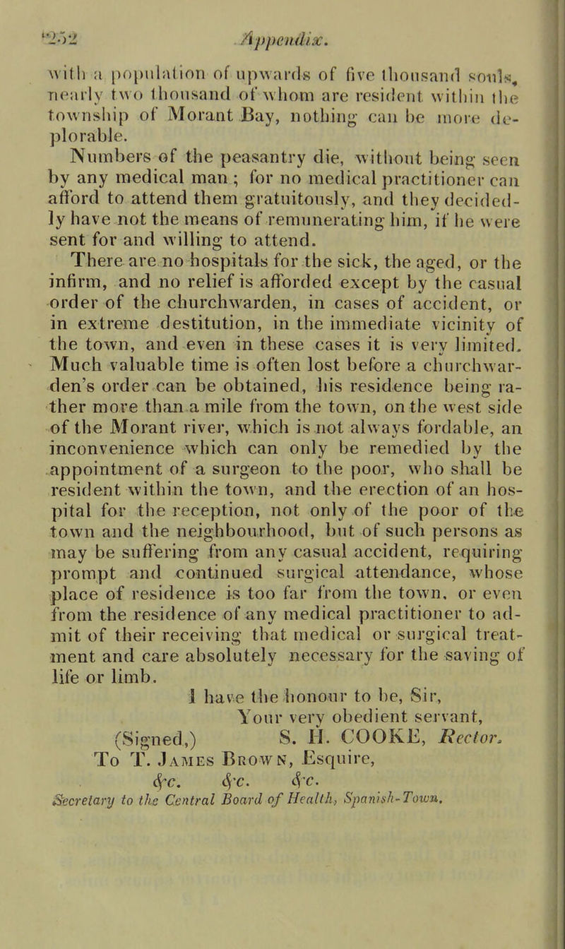 witlv a population of up\vai-(ls of five tlioiisaiid sioiils, nearly two thonsand of whom are resident witliin the township of Morant Bay, nothing- can he more de- plorable. Numbers of the peasantry die, without being- seen by any medical man ; for no medical practitioner can aflford to attend them gratuitously, and they decided- ly have not the means of remunerating him, if he were sent for and willing to attend. There are no hospitals for the sick, the aged, or the infirm, and no relief is afforded except by the casual order of the churchwarden, in cases of accident, or in extreme destitution, in the immediate vicinity of the town, and even in these cases it is very limited. Much valuable time is often lost before a churchwar- den's order can be obtained, liis residence being ra- ther move than a mile from the town, on the west side of the Morant rivej*, which is not always fordable, an inconvenience which can only be remedied by the appointment of a surgeon to the poor, who shall be resident within the town, and the erection of an hos- pital for the reception, not only of the poor of the town and the neighbourhood, but of such persons as may be suffering from any casual accident, requiring prompt and continued surgical attendance, whose place of residence is too far from the town, or even from the residence of any medical practitioner to ad- mit of their receiving that medical or surgical treat- ment and care absolutely necessary for the saving of life or limb. 1 have thelionour to be, Sir, Your very obedient servant, (Signed,) S. H. COOKE, Rector. To T. James Brown, Esquire, ^c, S^^c. Secretary to the Central Board of Health, Spanish-Town,