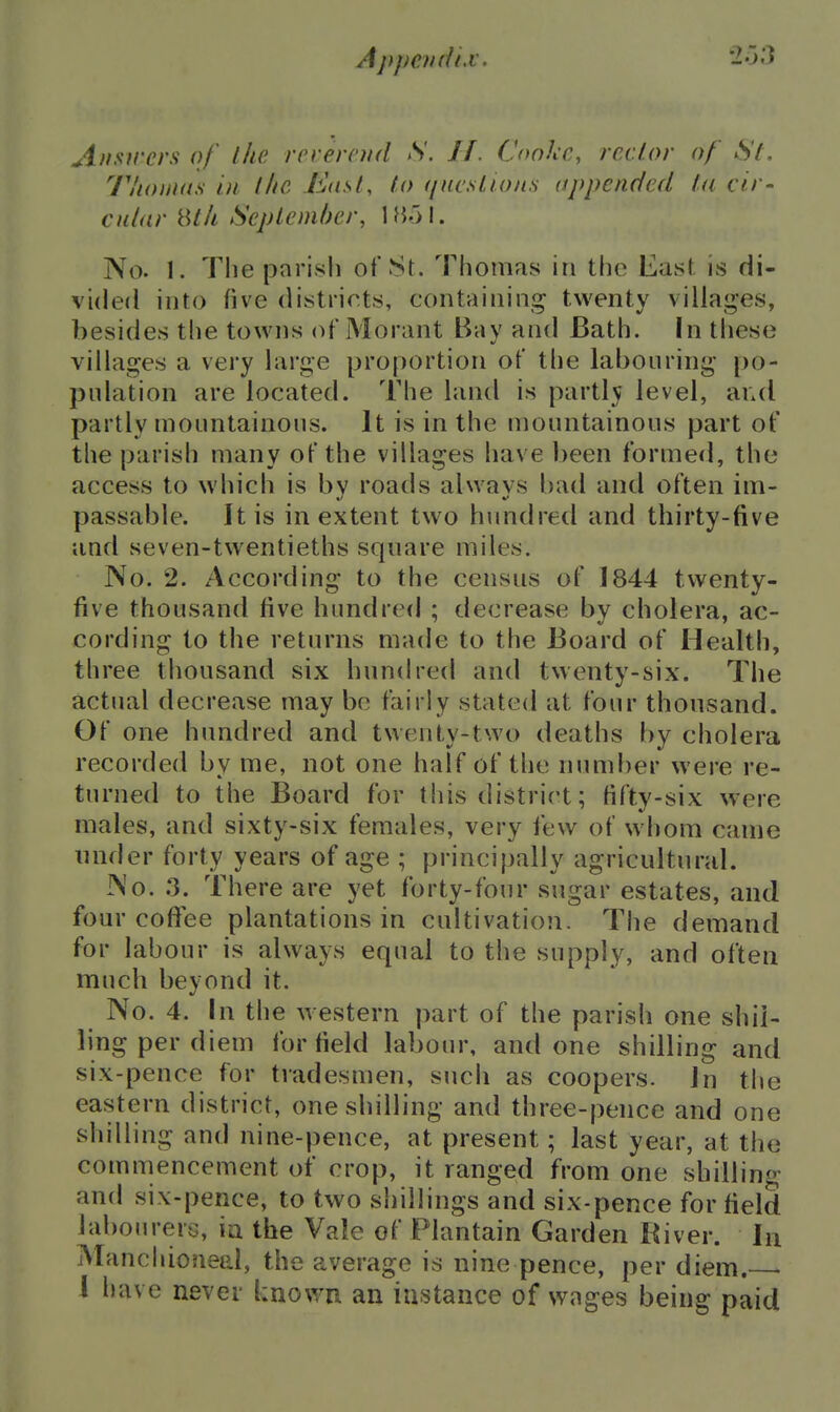 A/isircrs of the rcverntd S. 11. Cooke, rector of St. Tlionuts in the Eosl, to (/ncstio/is appended ta cir- culitr 8t/i Sepleni/)er, \H')\. No. 1. The parish of St. Thomas in the East is di- vided into five districts, containing twenty villages, besides the towns (^f Morant Bay and Bath. In these villages a very large proportion of the labouring- po- pulation are located. The land is partly level, and partly mountainous. It is in the mountainous part of the parish many of the villages have been formed, the access to which is by roads always bad and often im- passable. It is in extent two hundred and thirty-five and seven-twentieths square miles. No. 2. According to the census of 1844 twenty- five thousand five hundred ; decrease by cholera, ac- cording to the returns made to the Board of Health, three thousand six hunch'ed and twenty-six. The actual decrease may be fairly stated at four thousand. Of one hundred and twenty-two deaths by cholera recorded by me, not one half of the numf)er were re- turned to the Board for this district; fifty-six were males, and sixty-six females, very few of whom came under forty years of age ; principally agricultural. No. :3. There are yet forty-four sugar estates, and four coflfee plantations in cultivation. The demand for labour is always equal to the supply, and often much beyond it. No. 4. In the western part of the parish one shil- ling per diem for field labom-, and one shilling and six-pence for tradesmen, such as coopers. Jn the eastern district, one shilling and three-pence and one shilling and nine-pence, at present; last year, at the commencement of crop, it ranged from one shilling and six-pence, to two shillings and six-pence for field labourers, ia the Vale of Plantain Garden River. In Manchioneal, the average is nine pence, per diem. • I have never known an instance of wages being paid