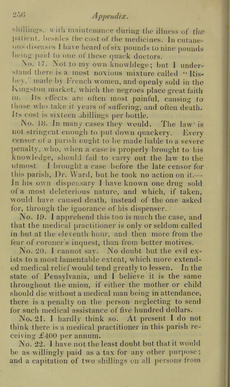 '-^'>'> Appendix. sliilliiins, M ilh inaintonance diirino- tlie illiipss of ihe piilicnl, lu'sidfs llie ct).>t of (he medicines. Jn ciuane- <»i.s <ii>;(';is(\s I have heard oCsix pounds lo nine pounds \\v\\v^ paid to one of these cpiack doctors. No. 17. Not to niy own knowldege; but 1 under- stand there is; a most noxious mixture called  J{is- Ih y, made by iM'ench women, and openly sold in the Kinjiston market, which the negroes place great faith in. Its effects are often most painful, causing to Miose who take it years of suflering, and often death, its cost is sixteen .ihillings per bottle. IS'o. 18. In many cases they >vould. The law' \^ not stringent enough to put doMn quackery. Every censor of a parish ouglit to be made liable to a severe j)enalty, w ho, when a case is properly brought to his knowledge, should fail to carry out the law to the utmost 1 f)rouglit a case before the late censor for this parish, Dr. Wan!, but he took no action on it.— In his own dispensary 1 have known one drug sold of a most deleterious nature, and which, if taken, would have caused death, instead of the one asked for, through the ignorance of his dispenser. No. 19. 1 apjirehend this too is much the case, and that the medical })ractitioner is only or seldom called in but at the eleventh hour, and then more from the fear of coroner's inquest, than from better motives. No. 20. 1 cannot say. No doubt but the evil ex- ists to a most lamentable extent, which more extend- ed medical relief would tend greatly to lessen. In the state of Pensvlvania, and 1 believe it is the same throughout the union, if either the mother or child should die without a medical man being in attendance, there is a penalty on the person neglecting to send for such medical assistance of five hundred dollars. No. 21. I hardly think so. At present I do not think there is a medical practitioner in this parish re- ceiving £400 per annum. No. 2-2. 1 have not the least doubt but that it would be as willingly paid as a tax for any other jnirposc; and a capitation of two shillings on all persons I'rom