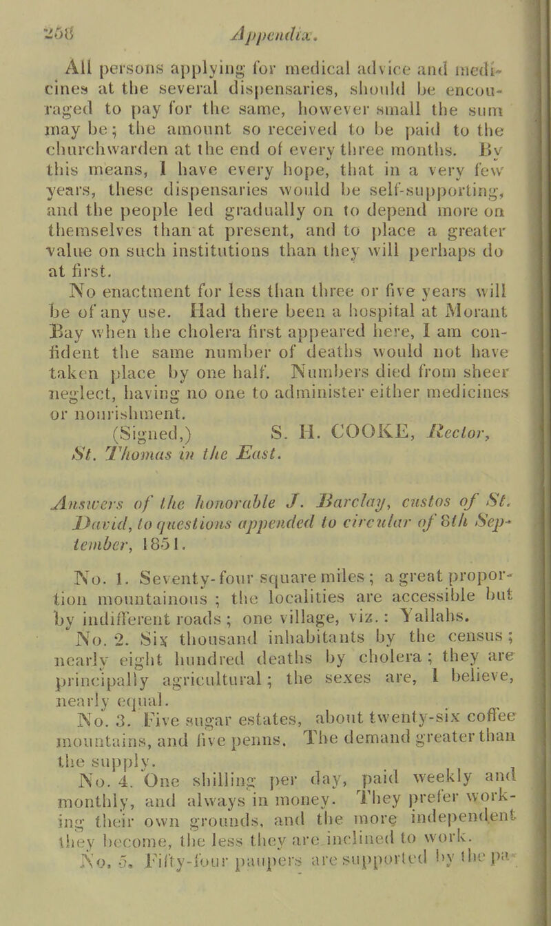 All persons applying for medical advice and medi- cines at the several dispensaries, siiould be encou- raged to pay for tlie same, however small the sum maybe; the amount so received to be paid to the churchwarden at the end of every three months. Bv this means, 1 have every hope, that in a very few years, these dispensaries would be self-supporting, and the people led gradually on to depend more on themselves than at present, and to place a greater value on such institutions than they will perhaps do at first. No enactment for less than three or five years will be of any use. Had there been a hospital at Morant Bay when the cholera first appeared here, 1 am con- fident the same number of deaths would not have taken place by one half. Numbers died from sheer neixlect, havino; no one to administer either medicines or nourishment. (Signed,) S. H. COOKE, Rector, St. Thomas in the East. Ansivers of the honorable J. Barchnj, custos of St. David, to questions appended to circular ofSth Sep-* ieinber, 1851. No. 1. Seventy-four square miles ; a great propor- tion mountainous ; the localities are accessible but by indifferent roads ; one village, viz.: Yallahs. No. 2. Six tliousand inhabitants by the census ; nearly eight hundred deaths by cholera; they are principally agricultural; the sexes are, i believe, nearly equal. No. 3. Five auoar estates, about twenty-six coffee mountains, and five penns. The demand greater than the supply. No. 4. One shilling per day, paid weekly and monthly, and always in money. They prefer work- ing their own grounds, and the mor^ independent \hey become, tlie less they are inclined to work. No. 5, Fifty-four paupers are supported by the pa