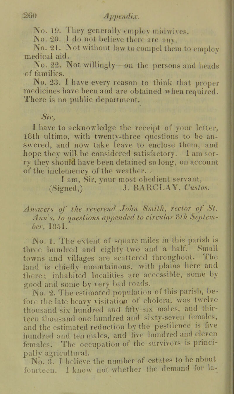2G0 Apj)en(1iv. No. 1.0. They gomcrally employ iviidwive.s. No. '20. 1 do not believe tliere are any. No. 21. Not without hiw to compel them to emph)y medical aid. No. 22. Not willingly—on the persons and heads of families. No. 23. I have every reason to think that proper medicines have been and are obtained when required. There is no public department. Sir, I have to acknowledge the receipt of your letter, 18th ultimo, with twenty-three questions to be an- swered, and now take leave to enclose them, and hope they will be considered satisfactory. 1 am sor- ry they should have been detained so long, on account of the inclemency of the weather. J am. Sir, your most obedient servant, (Signed,) J. BARCLAY, Custos. Answers of the reverend John Smith, rector of St. Anns, to questions appended to circular 8th Seplem- her, 1851. No. 1. The extent of square miles in this parish is three hundred and eighty-two and a half. Small towns and villages are scattered throughout. The land is chiefly mountainous, with plains here and there; inhabited localities are accessible, some by good and some by very bad roads. No. 2. The estimated population of tliis parish, be- fore the late heavy visitatioii of cholera, was twelve thousand six hundred and fifty-six males, and thir- teen thousand one Inuub-ed and sixty-seven females, and the estimated reduction by the pestilence is five hundred and ten males, and live hundred and eleven females. The occupation of the survivors is princi- pally agricultural. No. .3. I believe the number of estates to be about fourteen. 1 know not whether the deman'l for la-