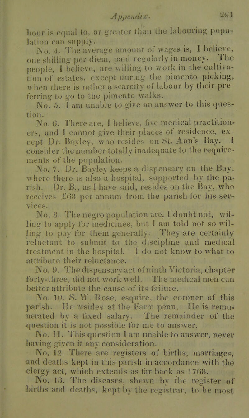 Lour is C(iiuil to, or gi-eutur lliaii the labouring- popu- hition can supply. JNo. 4. The average amount of wages is, I helieye, one shilling per diem, paiti regularly in money. The people, I believe, are willing to work in the cultiva- tion ol' estates, except during the pimento picking, when there is rather a scarcity of labour by their pre- ferring to go to the pimento walks. No. 5. 1 am unable to give an answer to this ques- tion. No. 6. There are, 1 believe, five medical practition- ers, and J cannot give their places of residence, ex- cept Dr. Bayley, who resides on St. Ann's Bay. I consider the number totally inadequate to the require- ments of the population. No. 7. Dr. Bayley keeps a dispensary on the Bay, ^vhere there is also a hospital, supported by the pa- rish. Dr. B., as I have said, resides on the Bay, who receives £03 per annum from the parish for his ser- vices. No. 8. The negro population are, 1 doubt not, wil- ling to apply for medicines, but I am told not so wil- ling to pay for them generally. They are certainly reluctant to submit to the discipline and medical treatment in the hospital. I do not know to what to attribute their reluctance. No. 9. The dispensary act of ninth Victoria, chapter forty-three, did not work well. I'he medical men can better attribute the cause of its failure. No. 10. S. W. Hose, esquire, the coroner of this parish. He resides at the Farm penn. He is remu- nerated by a fixed salary. The remainder of tlje question it is not possible for me to answer. No. II. This question 1 am unable to answer, never having given it any consideration. No. 12. There are registers of births, marriages, and deaths kept in this parish in accordance with the clergy act, which extends as far back as 1708. No. 13. The diseases, shewn by the register of births and deaths, kept by the registrar, to be most