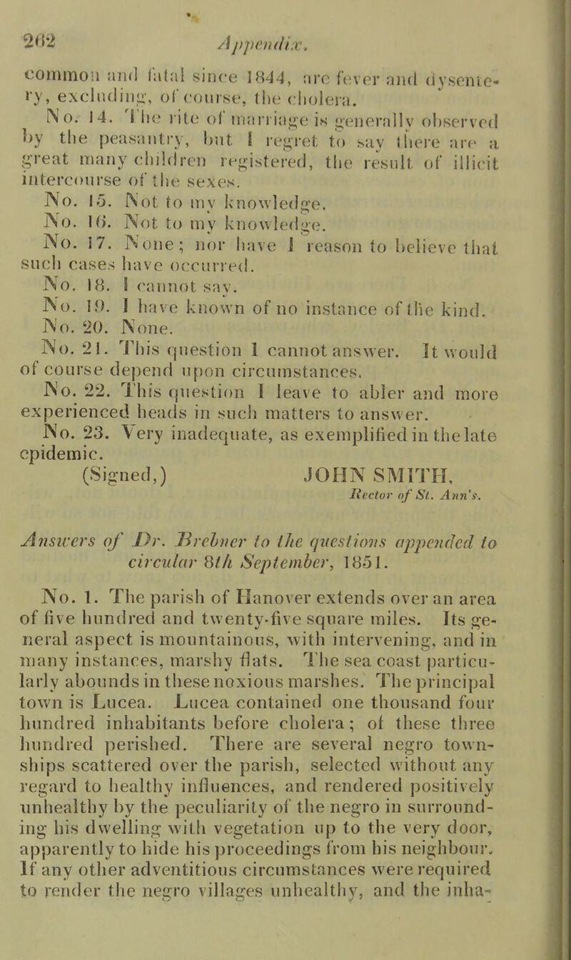 2^2 /ij)penfH.v. common and i'MvA since 1844, nre fever and dysenic- ry, excliuJin<i-, ol course, the cholera. No. 14. 'I lie rite of mania}j;e is j»enerallv observed by the peasantry, l)nt I rej^-ret to say there are a great many children registered, tlie result of illicit intercourse of the sexes. No. l;j. Not to mv knowledge. j\o. 10. Not to my knowledge. No. 17. None; nor have 1 reason to believe that such cases have occurred. No. 18. I cannot say. No. 19. I have known of no instance of the kind. No. 20. None. No. 21. This question 1 cannot answer. It would of course depend upon circumstances. No. 22. This question I leave to abler and more experienced heads in such matters to answer. No. 23. Very inadequate, as exemplified in the late epidemic. (Signed,) JOHN SMITH, Hector of St. Ann's. Answers of Dr. J3rchncr io the questions appended to circular 8(/i September, 1851. No. 1. The parish of Hanover extends over an area of five hundred and twenty-five square miles. Its ge- neral aspect is mountainous, with intervening, and in many instances, marshy flats. The sea coast particu- larly abounds in these noxious marshes. The principal town is Lucea. Lucea contained one thousand four hundred inhabitants before cholera; of these three hundred perished. There are several negro town- ships scattered over the parish, selected without any regard to healthy influences, and rendered positively nnhealthy by the peculiarity of the negro in surround- ing his dwelling with vegetation up to the very door, apparently to hide his proceedings from his neighboui*. If any other adventitious circumstances were required to render the negro villages unhealthy, and the inha-