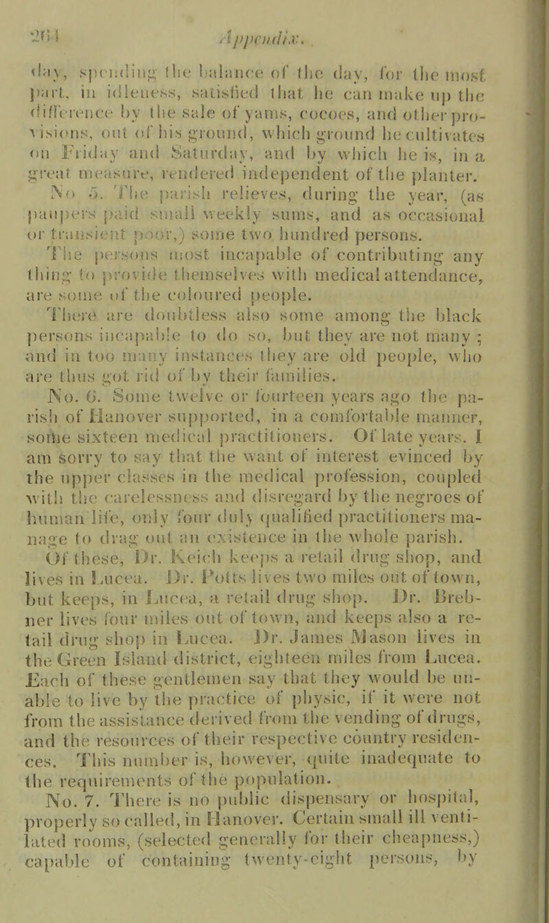 tiny, spciidin}; flie lialiuue of llio day, lor llie mosf \)\\vt, ill idleness, saiislied that lie can make up the (lillt rence by the sale of yams, cocoes, and other pro- visions, out of his groiuid, which ground he cultivates f)u Friday and Saturday, and by which he is, in a great measure, rendered independent of the planter. iNo 5. 'i'he parish relieves, during the year, (as paupers paid small weekly sums, and as occasional t>r transient poor,) some two hundred persons. 'l\\Q persons most inca[)able of contributing any thing to provide themselves with medical attendance, are some of the coloured people. There are doubtless also some among the black persons incapable to do so, but they are not many ; ond in too many instances they are old people, wiio are thus jiot rid of bv their families. JNo. (J. Some twelve or fourteen years ago the pa- rish of lianover supported, in a comfortable manner, sorVie sixteen medical practitioners. Of late years. I am sorry to say that the want of interest evinced by the upper clasvses in the medical profession, couplet! the carelessness and disregard by the negroes of human life, only four (hily (pialitied practitioners ma- nage to drag out an existence in the whole parish. Of these, Dr. Keich keeps a retail drug shop, and lives in Lucea. J)r. Potts lives two miles out of town, but keeps, in Lucea, a retail drug shop. ])r. Breb- ner lives four miles out of town, and keeps also a re- tail drug shop in Lucea. ])r. James Mason lives in the Green Liland district, eighteen miles from Lucea. Each of these gentlemen say that they would be un- able to live by the practice of physic, if it were not from the assistance derived from the vending of drugs, and the resources of their respective country residen- ces. This number is, however, quite inadequate to the requirements of the population. No. 7. There is no public dispensary or hospital, properly so called, in Hanover. Certain small ill venti- lated rooms, (selected generally for their cheapness,) capable of containing twenty-eight persons, by