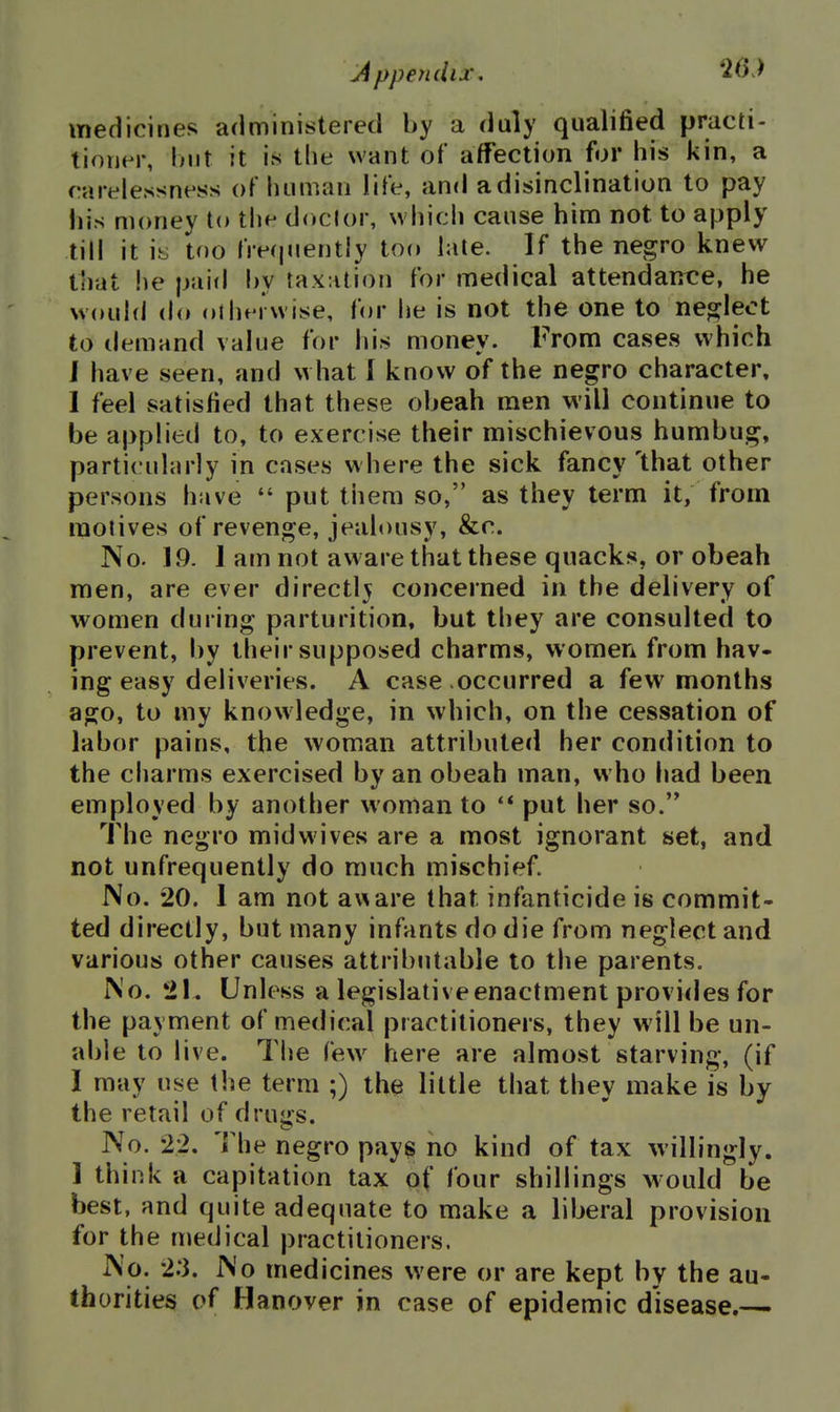 medicines administered by a duly qualified practi- tioner, l)nt it is tlie want of affection for his kin, a rart^lessness of luiman life, and a disinclination to pay liis money to the doctor, whicii cause him not to apply till it iy too lre(|«iently too late. If the negro knew that he pai<l hy taxation for medical attendance, he would do oiluM wise, for he is not the one to neglect to demand value for his money. From cases which J have seen, and what I know of the negro character, 1 feel satisfied that these obeah men will continue to be applied to, to exercise their mischievous humbug, particularly in cases where the sick fancy 'that other persons have  put them so, as they term it, from motives of revenge, jealousy, &c. No. 19. I am not aware that these quacks, or obeah men, are ever directly concerned in the delivery of women during parturition, but they are consulted to prevent, by their supposed charms, women from hav- ing easy deliveries. A case occurred a few^ months ago, to my knowledge, in which, on the cessation of labor pains, the woman attributed her condition to the charms exercised by an obeah man, who had been employed by another woman to '* put her so.'* The negro midwives are a most ignorant set, and not unfrequently do much mischief. No. 20. 1 am not aware that infanticide is commit- ted directly, but many infants do die from neglect and various other causes attributable to the parents. No. 21. Unless a legislative enactment provides for the payment of medical practitioners, they will be un- able to live. The few here are almost starving, (if I may use the term ;) the little that they make is by the retail of drugs. No. 22. The negro pays no kind of tax willingly. 1 think a capitation tax of four shillings would be best, and quite adequate to make a liberal provision for the medical practitioners. No. 2:3. No medicines were or are kept by the au- thorities of Hanover in case of epidemic disease.—