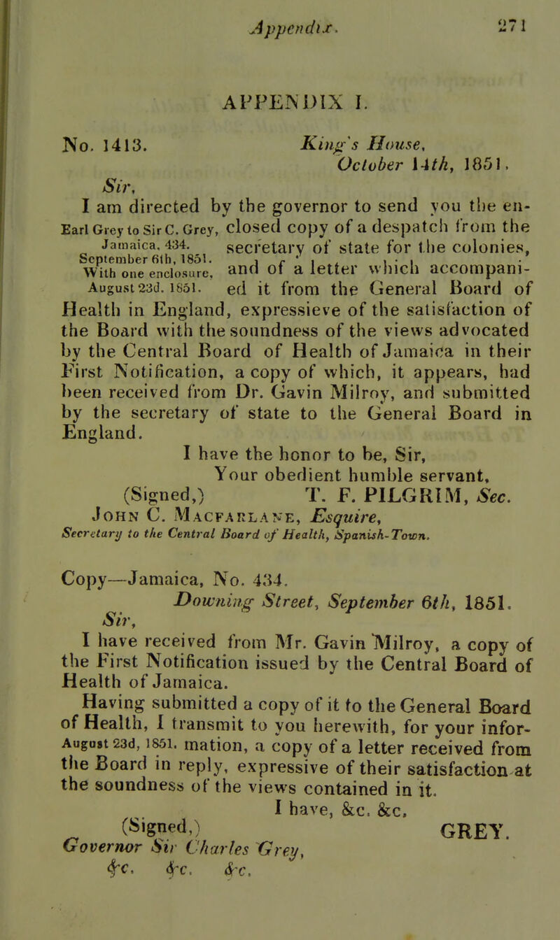 APPEINDIX I. No. 1413. Kings House, October Uth, 1851. Sir, I am directed by the governor to send you the en- Earl Giey to sir c. Grey, closed copy of a despatch from the Jamaica, 434. secretary of state for the colonies, September 61b, 1851. i r i ^ i • i Witb one enclosure, and ot a letter vvhich accompani- August 23d, 1851. ed it from the General Board of Health in England, expressieve of the satisfaction of the Board with the soundness of the views advocated by the Central Board of Health of Jamaica in their First Notification, a copy of vvhich, it appears, had l)een received from Dr. Gavin Milroy, and submitted by the secretary of state to the General Board in England. I have the honor to be. Sir, Your obedient humble servant, (Signed,) T. F. PILGRIM, Sec, John C. Macfarlane, Esquire, Secri:tary to the Central Board of Health, Spanish-Town. Copy—Jamaica, No. 434. Dow fling Street, September 6th, 1851, Sir, I have received from Mr. Gavin IVIilroy, a copy of the First Notification issued by the Central Board of Health of Jamaica. Having submitted a copy of it to the General Board of Health, I transmit to you herewith, for your infor- Augastsad, 1851. matiou, a copy of a letter received from the Board in reply, expressive of their satisfaction at the soundness of the views contained in it. I have, &c. &c. C^'g?etlO GREY. Governor Sir Charles Grey, ^c, 6fc, 6('c.