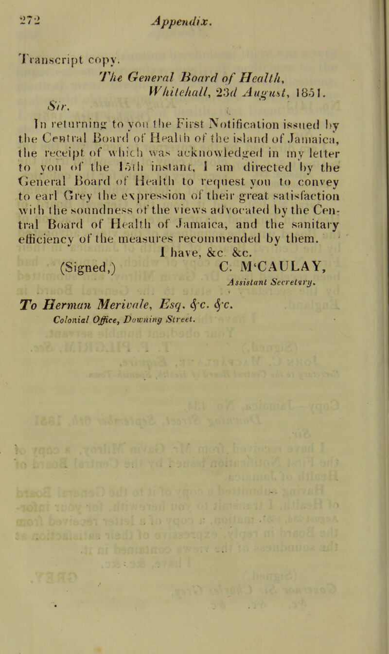 Transcript copy. The General Board of Health, Whitehall, 23d Auoust, 1851. Sir, In returniny: to yon tlip First NotificMlion issued !)y the Central Board of Healiii oF the i.sland of Jainaica, the receipt of which was acknowledijed in my letter to vou of the lorh inslant, I am directed by the General Board of Health to request you to convey to earl Grey the expression of their great satisfaction \viih the soundness of the views advocated by the Cen- tral Board of Health of Jamaica, and the sanitary efficiency of the measures recommended by them. 1 have, &c &c. (Signed ) C. M'CAULAY, Assistant Secretary, To Herman Merivale, Esq, <5 c. Six. Colonial Office, Downing Street.