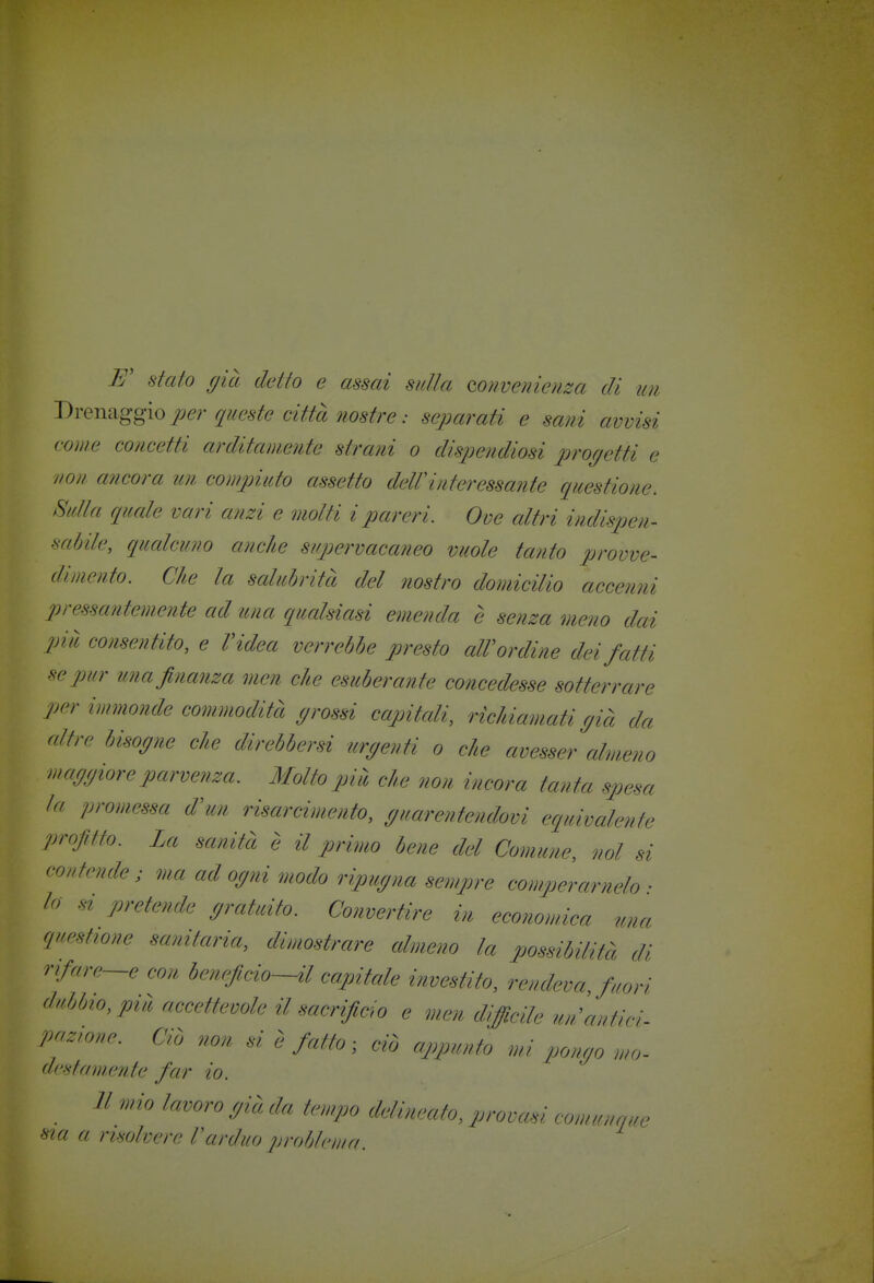 E' staio (jià detto e assai sulla mnvenienza di un DvQTi^ggìo per queste città ìiostre : separati e sani avvisi come concetti arditamente strani o dispendiosi prof/etti e non ancora un compiuto assetto dell'interessante questione. Sulla quale vari anzi e molti i pareri. Ove altri indispen- saòile, qucdcuno anche supervacaneo vuole tanto prome- dimento. Che la salubrità del nostro domicilio accenni pressantemente ad una qualsiasi emenda è senza meno dai più consentito, e l'idea verrebbe presto alVordine dei fatti se pur una finanza men che esuberante concedesse sotterrare per immonde commodità p'ossi capitcdi, richiamati r/ià da altre bisopie che direbbersi urgenti o che avesser almeno mafjfjiore parvenza. Molto più che non incora tanta spesa la promessa d'un risarcimento, (/uarentendovi equivalente profitto. La sanità è il primo bene del Comune, noi si coutende ; ma ad opii modo ripudia sempre comperamelo • lo st pretende p^atuito. Convertire in economica una questtone sanitaria, dimostrare almeno la j^ossibilifà di rifare—e con beneficio—il capitale investito, rendeva, fuori dubbio, più accettevole il sacrificio e men difficile un'antici- pnz'o.e. Ciò non si è fatto ■ ciò appunto mi ponao mo- destamente far io. Il mio lavoro ffià da U-mpo ddimato, promù comunque ma a risolvere l'arduo prohleuin.