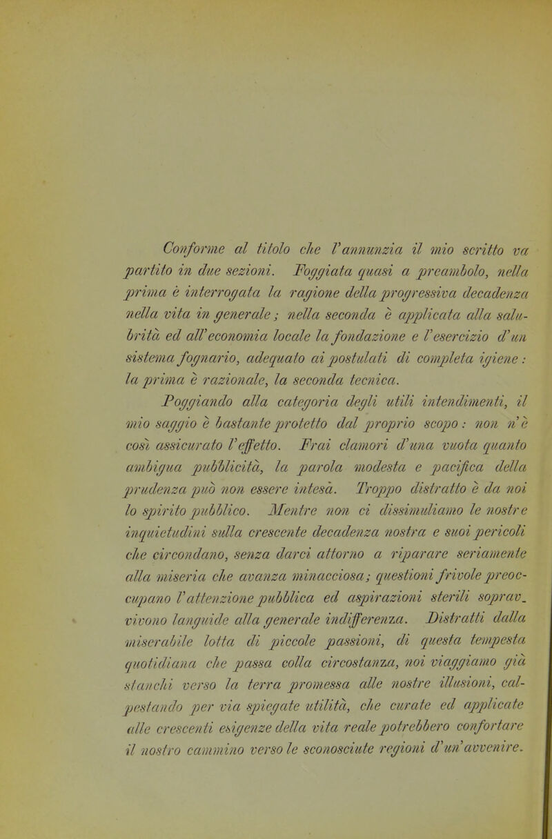 Con/orme al titolo che Vannunzia il mio scritto va partito in due sezioni. Foggiata quasi a preavibolo, nella prima è interrogata la ragione della 2^rogressiva decadenza nella vita in generale ; nella seconda è applicata alla salu- brità ed alV ecoìiomia locale la fondazione e V esercizio d'un sistema fognario, adequato ai p)Ostulati di completa igiene : la prima è razionale, la seconda tecnica. Poggiando alla categoria degli utili intendimenti, il mio saggio e h astante pjrotetto dal pìfoprio scopo: non ne così assicurato l'effetto. Frai clamori d'una vuota quanto ambigua pitbblicità, la ptarola modesta e p)acifica della prudenza p)uò non essere intesa. Troppo distratto è da noi 10 spjirito pubblico. Mentre nQ7i ci dissimuliamo le nostre inquietudini sulla crescente decadenza nostra e suoi pericoli che circondano, senza darci attorno a riparare seriamente alla miseria che avanza minacciosa; questiwii frivole preoc- cupano Vattenzione pubblica ed aspirazioni sterili soprav, vivono languide alla generale indifferenia. Bistratti dalla miserabile lotta di piccole passioni, di questa tempesta quotidiana che passa colla circostanza, noi viaggiamo già stanchi verso la terra promessa alle nostre illusioni, cal- pestando per via sjnegate utilità, che curate ed applicate alle crescenti esigenze della vita reale potrebbero confortare 11 nostro cammino verso le sconosciute regioni d'un avvenire.