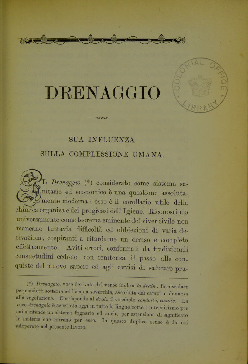 DRENAGGIO SUA INFLUENZA SULLA COMPLESSIONE UMANA. L Brenaagio (*) considerato come sistema sa- ^ ^nitario ed economico è una questione assoluta- mente moderna : esso è il corollario utile della chimica organica e dei progressi dell'Igiene. Eiconosciuto universamente come teorema eminente del viver civile non mancano tuttavia difficoltà ed obbiezioni di varia de- rivazione, cospiranti a ritardarne un deciso e completo effettuamento. Aviti errori, confermati da tradizionali consuetudini cedono con renitenza il passo alle con- quiste del nuovo sapere ed agli avvisi di salutare pru- (*) Drenacfgio, voce derivata dal verbo inglese to drain; fare scolare per condotti sotterranei l'acqua soverchia, assorbita dai campi e dannosa alla vegetazione. Corrisponde al drain H vocabolo condotto, canale. La voce drenaggio è accettata oggi in tutte le lingue come un tecnicismo per cui s'intende un sistema fognario ed anche per estensione di significato le materie che corrono per esso. In questo dupUce senso è da noi adoperato nel presente lavoro.