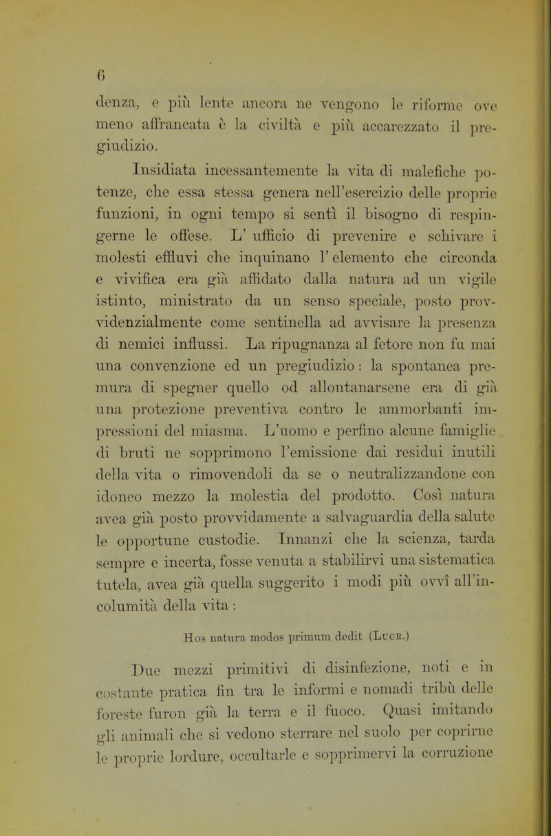 clenza, o più lente ancora ne vengono le riforme ove meno affrancata ò la civiltà e più accarezzato il pi-e- giudizio. Insidiata incessantemente la vita di malefiche po- tenze, elle essa stessa genera nell'esercizio delle proprie funzioni, in ogni tempo si sentì il bisogno di respin- gerne le offese. L' ufficio di prevenire e schivare i molesti effluvi che inquinano l'elemento che cu'conda e vivifica era già affidato dalla natura ad un vigile istinto, ministrato da un senso speciale, posto prov- videnzialmente come sentinella ad avvisare la presenza di nemici influssi. La ripugnanza al fetore non fu mai una convenzione ed un pregiudizio : la spontanea pre- mura di spegner quello od allontanarsene era di già una protezione preventiva contro le ammorbanti im- pressioni del miasma. L'uomo e perfino alcune famiglie di bruti ne sopprimono l'emissione dai residui inutili della vita o rimovendoli da se o neutralizzandone con idoneo mezzo la molestia del prodotto. Così natura avea già posto prov\àdamente a salvaguardia della salute le opportune custodie. Innanzi che la scienza, tarda sempre e incerta, fosse venuta a stabilirvi una sistematica tutela, avea già quella suggerito i modi più ovvi all'in- columità della vita : Hos natura modos primum dedit (Luce.) Due mezzi primitivi di disinfezione, noti e in costante pratica fin tra le informi e nomadi tribù delle foreste furon già la terra e il fuoco. Quasi imitando gli animali che si vedono sterrare nel suolo per coprirne le proprie lordure, occultarle e sopprimervi la corruzione